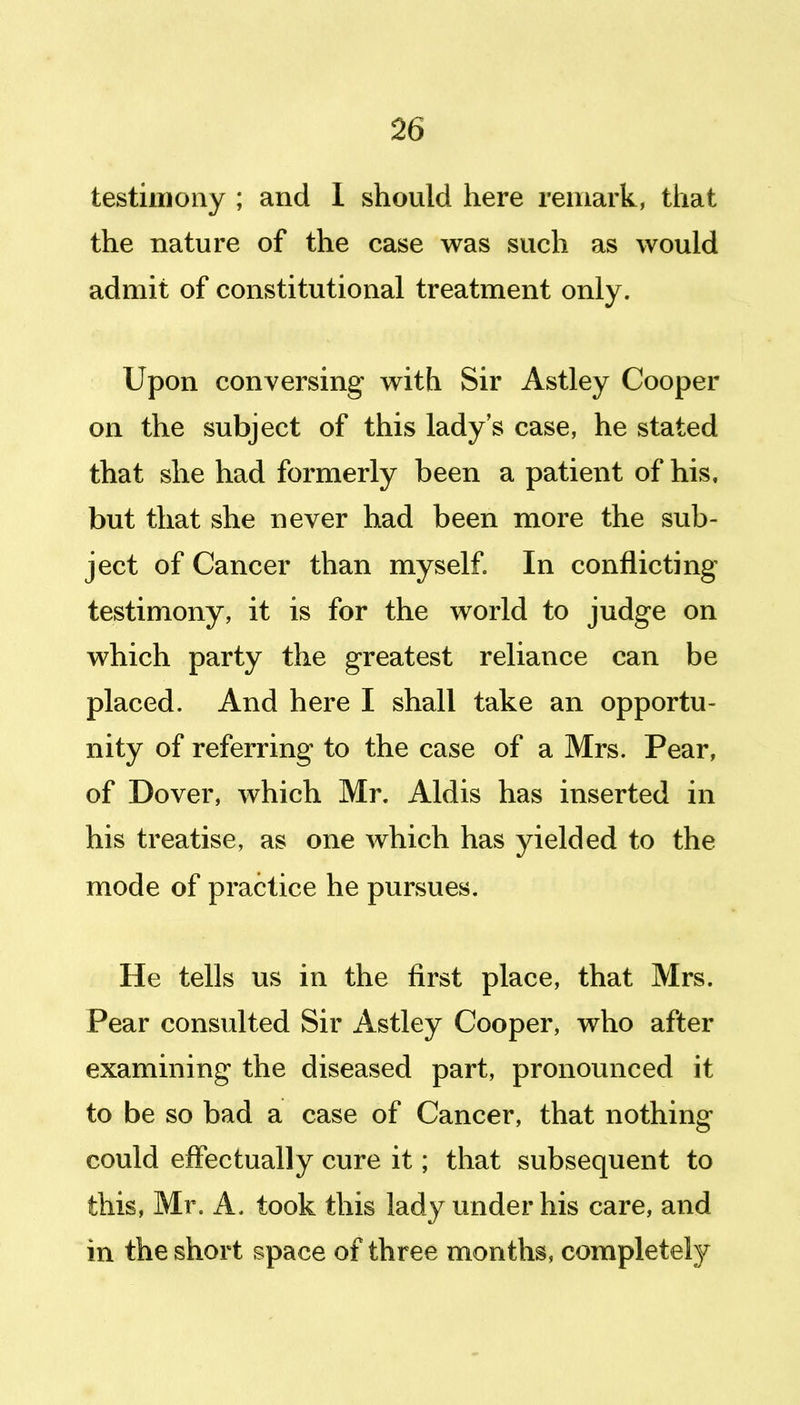 testimony ; and I should here remark, that the nature of the case was such as would admit of constitutional treatment only. Upon conversing with Sir Astley Cooper on the subject of this lady's case, he stated that she had formerly been a patient of his. but that she never had been more the sub- ject of Cancer than myself In conflicting testimony, it is for the world to judge on which party the greatest reliance can be placed. And here I shall take an opportu- nity of referring to the case of a Mrs. Pear, of Dover, which Mr. Aldis has inserted in his treatise, as one which has yielded to the mode of practice he pursues. He tells us in the first place, that Mrs. Pear consulted Sir Astley Cooper, who after examining the diseased part, pronounced it to be so bad a case of Cancer, that nothing could effectually cure it; that subsequent to this, Mr. A. took this lady under his care, and in the short space of three months, completely