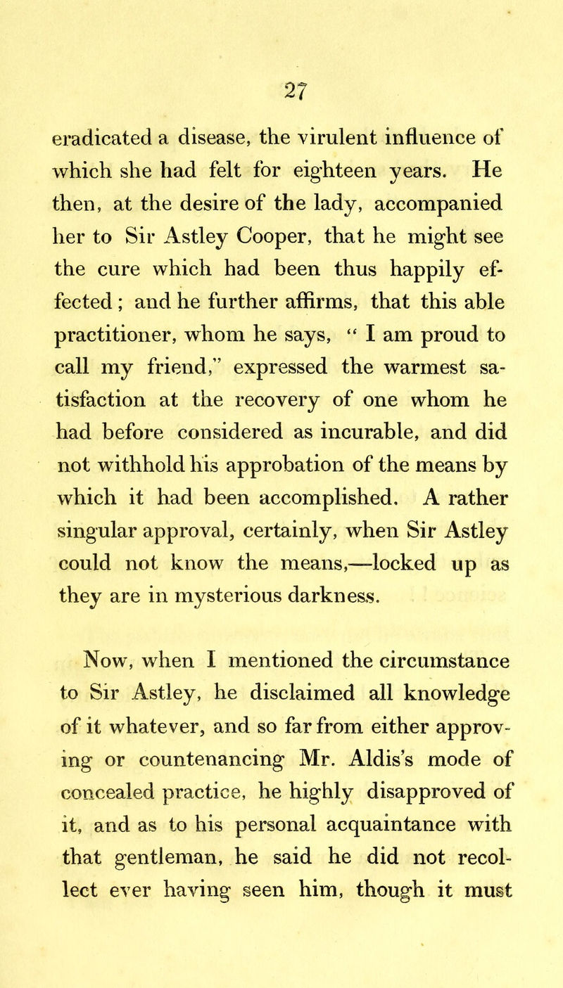 eradicated a disease, the yimlent influence of which she had felt for eighteen years. He then, at the desire of the lady, accompanied her to Sir Astley Cooper, that he might see the cure which had been thus happily ef- fected ; and he further affirms, that this able practitioner, whom he says, I am proud to call my friend/' expressed the warmest sa- tisfaction at the recovery of one whom he had before considered as incurable, and did not withhold his approbation of the means by which it had been accomplished, A rather singular approval, certainly, when Sir Astley could not know the means,—locked up as they are in mysterious darkness. Now, when I mentioned the circumstance to Sir Astley, he disclaimed all knowledge of it whatever, and so far from either approv- ing or countenancing Mr. Aldis's mode of concealed practice, he highly disapproved of it, and as to his personal acquaintance with that gentleman, he said he did not recol- lect ever having seen him, though it must