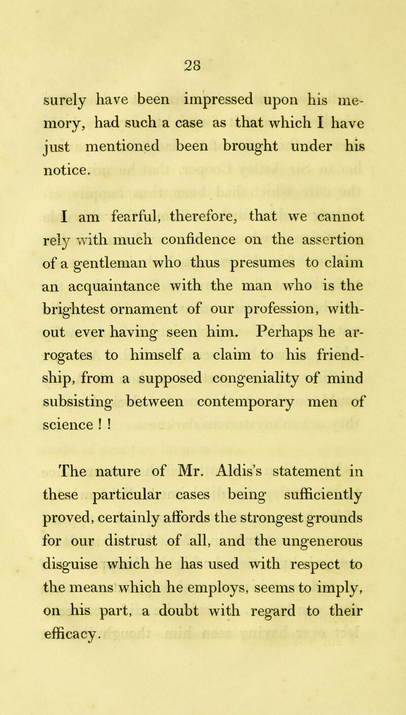 surely have been impressed upon his me- mory, had such a case as that which I have just mentioned been brought under his notice. I am fearful, therefore, that v^e cannot rely with much confidence on the assertion of a gentleman who thus presumes to claim an acquaintance with the man who is the brightest ornament of our profession, with- out ever having seen him. Perhaps he ar- rogates to himself a claim to his friend- ship, from a supposed congeniality of mind subsisting between contemporary men of science ! ! The nature of Mr. Aldis's statement in these particular cases being sufficiently proved, certainly affords the strongest grounds for our distrust of all, and the ungenerous disguise which he has used with respect to the means which he employs, seems to imply, on his part, a doubt with regard to their efficacy.