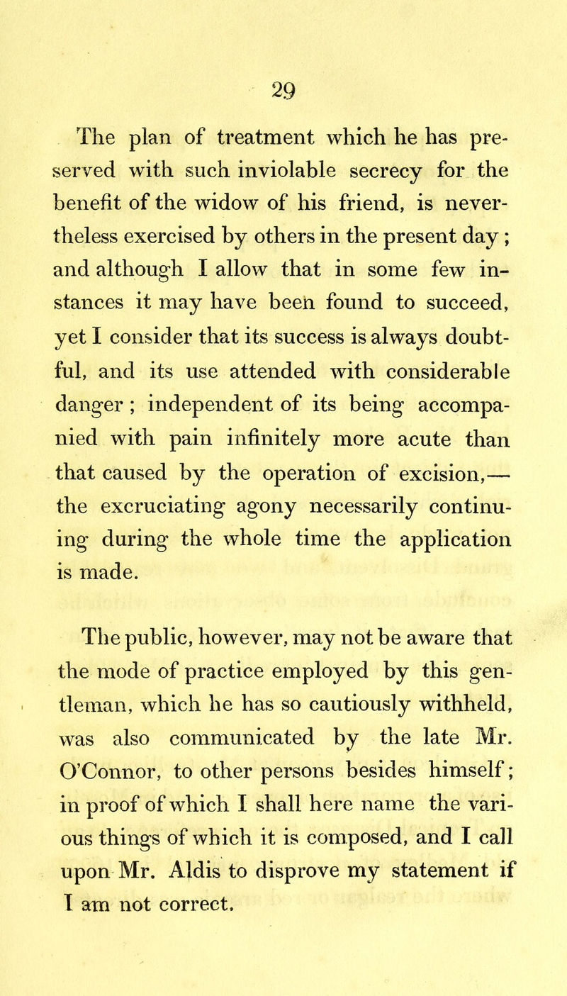 The plan of treatment which he has pre- served with such inviolable secrecy for the benefit of the widow of his friend, is never- theless exercised by others in the present day; and although I allow that in some few in- stances it may have been found to succeed, yet I consider that its success is always doubt- ful, and its use attended with considerable danger ; independent of its being accompa- nied with pain infinitely more acute than that caused by the operation of excision,— the excruciating agony necessarily continu- ing during the whole time the application is made. The public, however, may not be aware that the mode of practice employed by this gen- tleman, which he has so cautiously withheld, was also communicated by the late Mr. O'Connor, to other persons besides himself; in proof of which I shall here name the vari- ous things of which it is composed, and I call upon Mr. Aldis to disprove my statement if 1 am not correct.