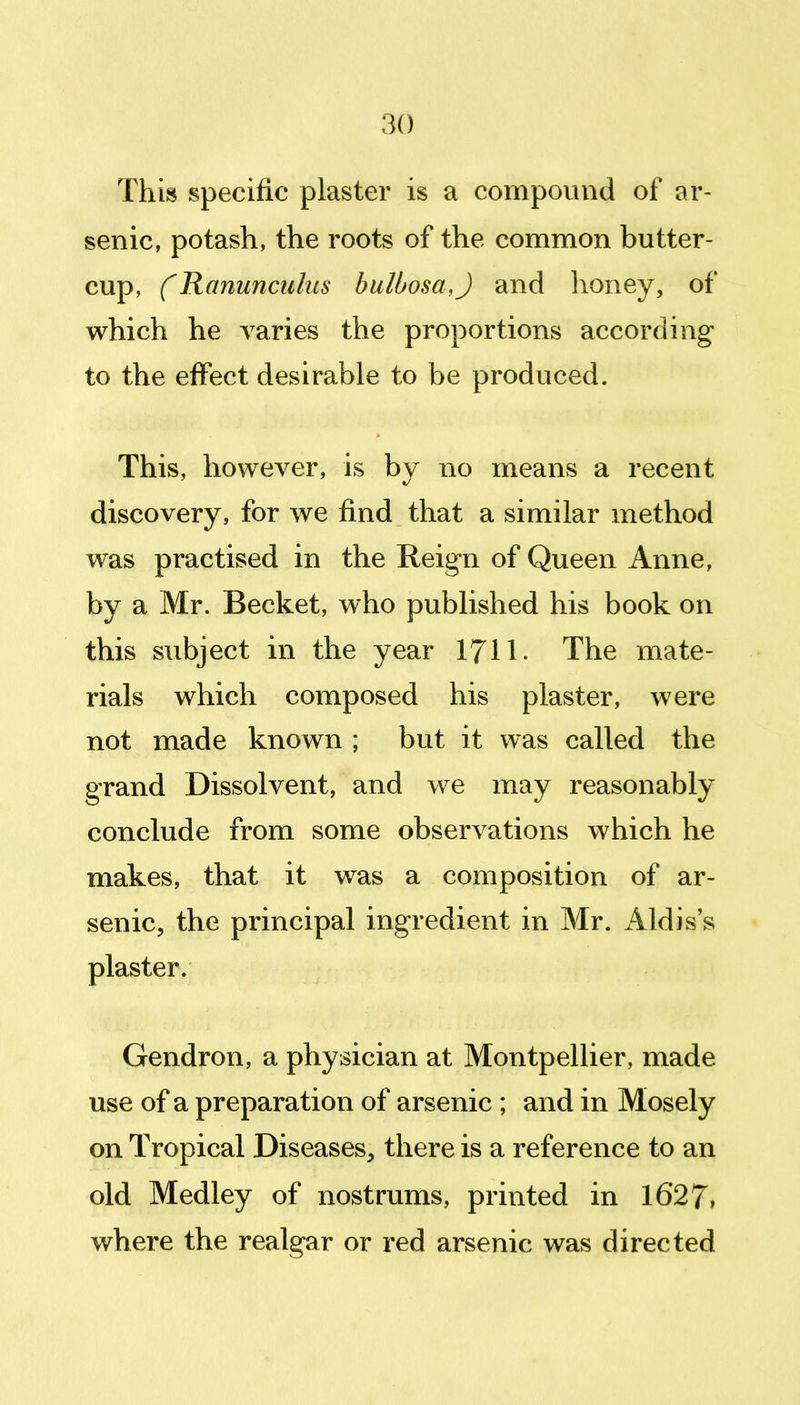 Thm specific plaster is a compound of ar- senic, potash, the roots of the common butter- cup, CRanunculus bulbosa,) and honey, of which he varies the proportions according to the effect desirable to be produced. This, however, is bv no means a recent discovery, for we find that a similar method was practised in the Reign of Queen Anne, by a Mr. Becket, who published his book on this subject in the year I7II. The mate- rials which composed his plaster, were not made known ; but it was called the grand Dissolvent, and we may reasonably conclude from some observations which he makes, that it was a composition of ar- senic, the principal ingredient in Mr. Aldis's plaster. Gendron, a physician at Montpellier, made use of a preparation of arsenic ; and in Mosely on Tropical Diseases, there is a reference to an old Medley of nostrums, printed in 1627. where the realgar or red arsenic was directed