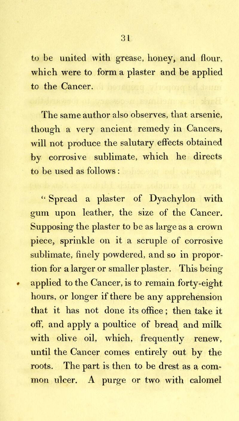 to be united with grease, honey, and flour, which were to form a plaster and be applied to the Cancer. The same author also observes, that arsenic, though a very ancient remedy in Cancers, will not produce the salutary effects obtained by corrosive sublimate, which he directs to be used as follows: Spread a plaster of Dyachylon with gum upon leather, the size of the Cancer. Supposing the plaster to be as large as a crown piece, sprinkle on it a scruple of corrosive sublimate, finely powdered, and so in propor- tion for a larger or smaller plaster. This being ♦ applied to the Cancer, is to remain forty-eight hours, or longer if there be any apprehension that it has not done its office; then take it off, and apply a poultice of bread and milk with olive oil, which, frequently renew, imtil the Cancer comes entirely out by the roots. The part is then to be drest as a com- mon ulcer. A purge or two with calomel