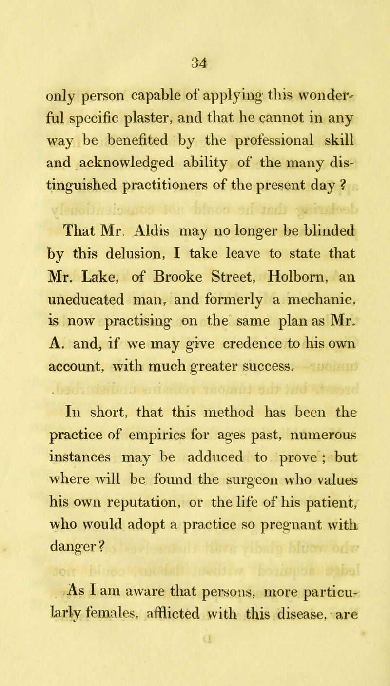 only person capable of applying this wonder- ful specific plaster, and that he cannot in any way be benefited by the professional skill and acknowledged ability of the many dis- tinguished practitioners of the present day ? That Mr, Aldis may no longer be blinded by this delusion, I take leave to state that Mr. Lake, of Brooke Street, Holbom, an uneducated man> and formerly a mechanic, is now practising on the same plan as Mr, A. and, if we may give credence to his own account, with much greater success. In short, that this method has been the practice of empirics for ages past, numerous instances may be adduced to prove ; but where will be found the surgeon who values his own reputation, or the life of his patient, who would adopt a practice so pregnant with danger ? As I am aware that persons, more particu- larly females, afflicted with this disease, are