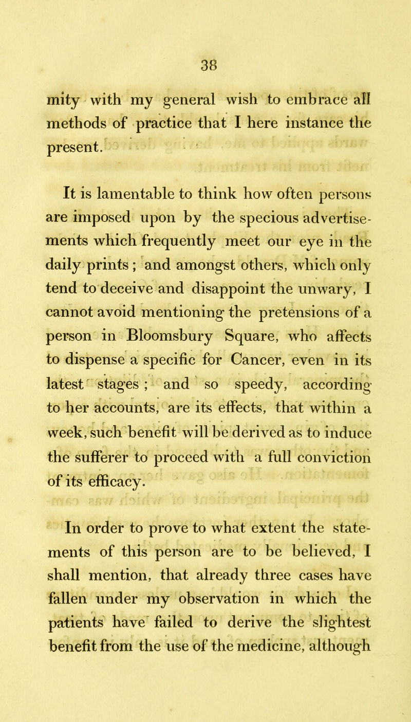 mity with my general wish to embrace all methods of practice that I here instance the present. It is lamentable to think how often persons; are imposed upon by the specious advertise- ments which frequently meet our eye in the daily prints ; and amongst others, which only tend to deceive and disappoint the unwary, I cannot avoid mentioning the pretensions of a person in Bloomsbury Square, who affects to dispense a specific for Cancer, even in its latest stages ; and so speedy, according to her accounts, are its effects, that within a week, such benefit will be derived as to induce the sufferer to proceed with a full conviction of its efficacy. In order to prove to what extent the state- ments of this person are to be believed, I shall mention, that already three cases have fallen under my observation in which the patients have failed to derive the slightest benefit from the vise of the medicine, although