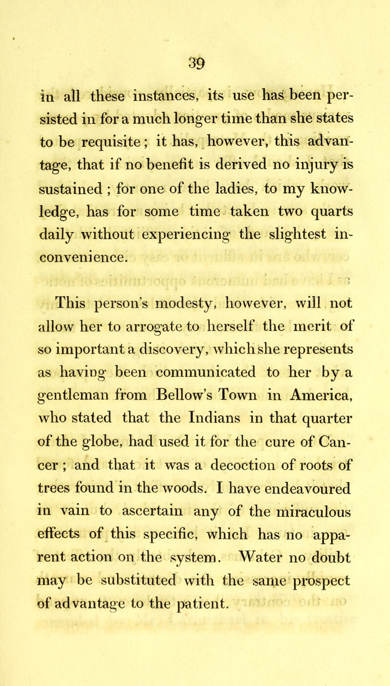 in all these instances, its use has been per- sisted in for a much longer time than she states to be requisite; it has, however, this advan- tage, that if no benefit is derived no injury is sustained ; for one of the ladies, to my know- ledge, has for some time taken two quarts daily without experiencing the slightest in- convenience. This person s modesty, however, will not allow her to arrogate to herself the merit of so important a discovery, which she represents as having been communicated to her by a gentleman from Bellow's Town in America, who stated that the Indians in that quarter of the globe, had used it for the cure of Can- cer ; and that it was a decoction of roots of trees found in the woods. I have endeavoured in vain to ascertain any of the miraculous effects of this specific, which has no appa- rent action on the system. Water no doubt may be substituted with the same prospect of advantage to the patient.