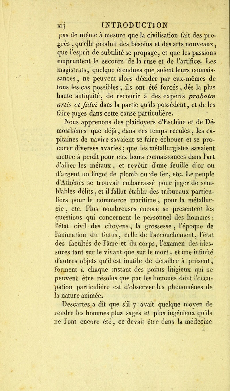 pas de même à mesure que la civilisation fait des pro- grès , qu'elle produit des besoins et des arts nouveaux, que l'esprit de subtilité se propage, et que les passions empruntent le secours de la ruse et de l'artifice. Les magistrats, quelque étendues que soient leurs connais- sances , ne peuvent alors décider par eux-mêmes de tous les cas possibles ; ils ont été forcés , dès la plus haute antiquité, de recourir à des experts probatœ artis ctjidei dans la partie qu'ils possèdent, et de les faire juges dans cette cause particulière. Nous apprenons des plaidoyers d'Eschine et de Dé^ mosîhènes que déjà, dans ces temps reculés , les ca- pitaines de navire savaient se faire échouer et se pro- curer diverses avaries \ que les métallurgistes savaient mettre à profit pour eux leurs connaissances dans l'art d'allier les métaux, et revêtir d'une feuille d'or ou d'argent un lingot de plomb ou de fer, etc. Le peuple d'Athènes se trouvait embarrassé pour juger de sem- blables délits , et il fallut établir des tribunaux particu- liers pour le commerce maritime , pour la métallur- gie , etc. Plus nombreuses encore se présentent les questions qui concernent le personnel des honunes : l'état civil des citoyens, la grossesse, l'époque de l'animation du fœtus, celle de l'accouchement, l'état des facultés de l'âme et du corps, l'examen des bles- sures tant sur le vivant que sur le mort^ et une infinité d'autres objets qu'il est inutile de détailler à présent, forment à chaque instant des points litigieux qui ne peuvent être résolus que par les hommes dont Toccu- pation particulière est d'observer les phénomènes de la nature animée. Descartes.a dit que s'il y avait quelque moyen de rendre les hommes plus sages et plus ingénieux qu'ils pe l'ont encore été, ce devait être dans la médecine