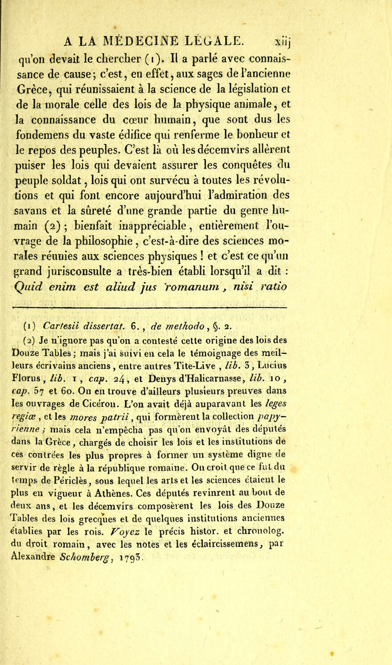 qu'on devait le chercher (i). Il a parlé avec connais- sance de cause; c'est, en effet, aux sages de l'ancienne Grèce, qui réunissaient à la science de la législation et de la inorale celle des lois de la physique animale, et la connaissance du cœur humain, que sont dus les fondemens du vaste édifice qui renferme le bonheur et le repos des peuples. C'est là où les décemvirs allèrent puiser les lois qui devaient assurer les conquêtes du peuple soldat, lois qui ont survécu à toutes les révolu- tions et qui font encore aujourd'hui l'admiration des savans et la sûreté d'une grande partie du genre hu- main (2) ; bienfait inappréciable, entièrement l'ou- vrage de la philosophie, c'est-à-dire des sciences mo- rales réunies aux sciences physiques ! et c'est ce qu'un grand jurisconsulte a très-bien établi lorsqu'il a dit : Quid enim est aliud jus 'romanam, nisi ratio (1) Carfesii dissertât. Ç>. , de methodo ^ %. 2. (2) Je u'ignore pas qu'on a contesté cette origine des lois des Douze Tables ; mais j'ai suivi en cela le témoignage des meil- leurs écrivains anciens , entre autres Tite-Live , lib. 3, Lucius FJorus,7/Â. T, cap. 24, et Denys d'Halicarnasse, lih. 10, cap. 57 et 60. On en trouve d'ailleurs plusieurs preuves dans les ouvrages de Cicéron. L'on avait déjà auparavant les leges regiœ , et les mores patrii , qui formèrent la collection papy- rîenne ; mais cela n'empêcha pas qu'on envoyât des députés dans la Grèce, chargés de choisir les lois et les institutions de ces contrées les plus propres à former un système digne de servir de règle à la république romaine. On croit que ce fui du temps de Périclès, sous lequel les arts et les sciences étaient le plus en vigueur à Athènes. Ces députés revinrent au bout de deux ans, et les décemvirs composèrent les lois des Douze Tables des lois grecques et de quelques institutions anciennes établies par les rois. Voyez le précis histor. et chronolog. du droit romain, avec les notes et les éclaircissemens, par Alexandre Schomherg^ 178^