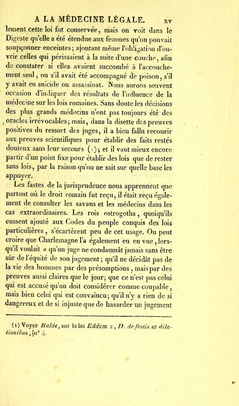 lemcnt cette loi fut conservée, mais on voit dans le Digeste qu'elle a été étendue aux femmes qu'on pouvait soupçonner enceintes; ajoutant même rf>b]i^^alion d'ou- vrir celles qui périssaient à la suite d'une couche, afin de constater si elles avaient succombé a l'accouche- ment seul, ou s'il avait été accompagné de poison, s'il y avait eu suicide ou assassinat. Nous aurons souvent occasion d'iiivîiqucr des résultats de l'influence de la médecine sur les lois romaines. Sans doute les décisions des plus grands médecins n'ont pas toujours été des oracles irrévocables; mais, dans la disette des preuves positives du ressort des juges, il a bien fallu recourir aux preuves scientifiques pour établir des faits restés douteux sans leur secours ( = ) ^ et il vaut mieux encore partir d'un point fixe pour établir des lois que de rester sans lois, par la raison qu'on ne sait sur quelle base les appuyer. Les fastes de la jurisprudence nous apprennent que partout où le droit romain fut reçu, il était reçu égale- ment de consulter les savans et les médecins dans les cas extraordinaires. Les rois ostrogoths, quoiqu'ils eussent ajouté aux Codes du peuple conquis des lois particulières , s'écartèrent peu de cet usage. On peut croire que Charlemagne l'a également eu en vue , lors- qu'il voulait « qu'un juge ne condamnât jamais sans être sûr de l'équité de son jugement ; qu'il ne décidât pas de la vie des hommes par des présomptions , mais par des preuves aussi claires que le jour; que ce n'est pas celui qui est accusé qu'on doit considérer comme coupable, mais bien celui qui est convaincu; qu'il n'y a rien de si dangereux et de si injuste que de hasarder un jugement (i) Voyez Ba/de, sur la loi Eâdem 2,D. de fes fis et dila- iioniôus ,ln° 4.