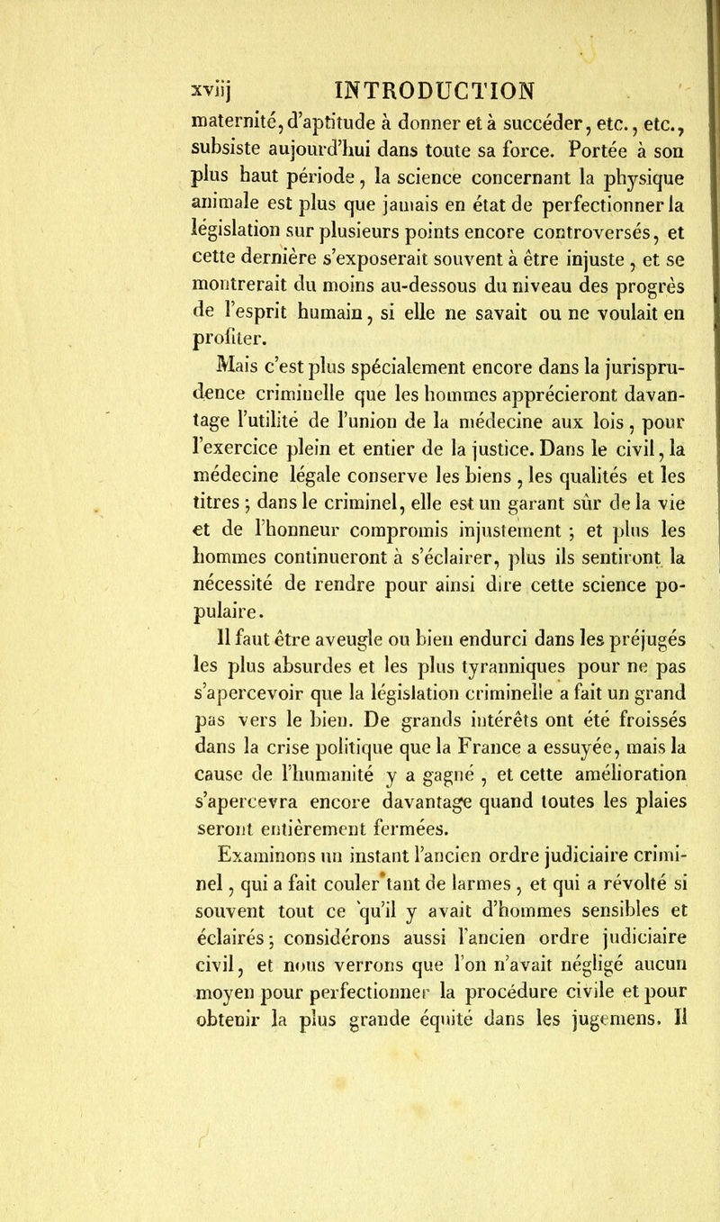 maternité,d'apîitude à donner et à succéder, etc., etc., subsiste aujourd'hui dans toute sa force. Portée à son plus haut période, la science concernant la physique animale est plus que jamais en état de perfectionner la législation sur plusieurs points encore controversés, et cette dernière s'exposerait souvent à être injuste , et se montrerait du moins au-dessous du niveau des progrès de l'esprit humain, si elle ne savait ou ne voulait en profiter. Mais c'est plus spécialement encore dans la jurispru- dence criminelle que les hommes apprécieront davan- tage l'utilité de l'union de la médecine aux lois, pour l'exercice plein et entier de la justice. Dans le civil, la médecine légale conserve les biens , les qualités et les titres ; dans le criminel, elle est un garant sûr de la vie €t de l'honneur compromis injustement ; et plus les hommes continueront à s'éclairer, plus ils sentiront la nécessité de rendre pour ainsi dire cette science po- pulaire . 11 faut être aveugle ou bien endurci dans les préjugés les plus absurdes et les plus tyranniques pour ne pas s'apercevoir que la législation criminelle a fait un grand pas vers le bien. De grands intérêts ont été froissés dans la crise politique que la France a essuyée, mais la cause de l'humanité y a gagné , et cette araéhoration s'apercevra encore davantage quand toutes les plaies seront entièrement fermées. Examinons un instant l'ancien ordre judiciaire crimi- nel , qui a fait couler'tant de larmes , et qui a révohé si souvent tout ce qu'il y avait d'hommes sensibles et éclairés; considérons aussi Vancien ordre judiciaire civil, et nous verrons que l'on n'avait négligé aucun moyen pour perfectionner la procédure civile et pour obtenir la plus grande équité dans les jugemens. Il