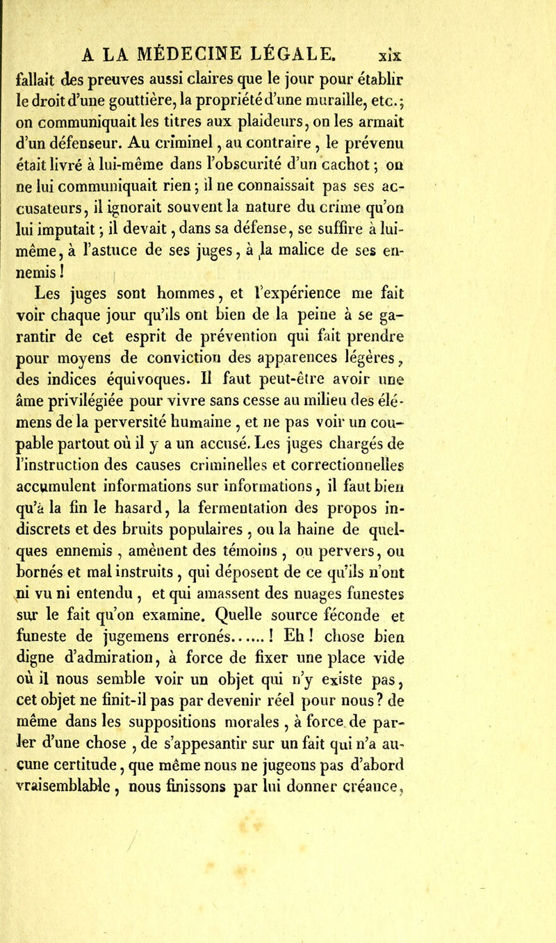 fallait des preuves aussi claires que le jour pour établir le droit d'une gouttière, la propriété d'une muraille, etc. ; on communiquait les titres aux plaideurs, on les armait d'un défenseur. Au criminel, au contraire , le prévenu était livré à lui-même dans l'obscurité d'un cachot ; on ne lui communiquait rien j il ne connaissait pas ses ac- cusateurs, il ignorait souvent la nature du crime qu'on lui imputait *, il devait, dans sa défense, se suffire à lui- même, à l'astuce de ses juges, à la malice de ses en- nemis ! Les juges sont hommes, et rexpérience me fait voir chaque jour qu'ils ont bien de la peine à se ga- rantir de Cet esprit de prévention qui fait prendre pour moyens de conviction des apparences légères ^ des indices équivoques. Il faut peut-être avoir une âme privilégiée pour vivre sans cesse au miheu des élé- mens de la perversité humaine , et ne pas voir un cou- pable partout où il y a un accusé. Les juges chargés de l'instruction des causes criminelles et correctionnelles accumulent informations sur informations, il faut bien qu'à la fin le hasard, la fermentation des propos in- discrets et des bruits populaires , ou la haine de quel- ques ennemis , amènent des témoins , ou pervers, ou bornés et mal instruits , qui déposent de ce qu'ils n'ont ni vu ni entendu , et qui amassent des nuages funestes sur le fait qu'on examine. Quelle source féconde et funeste de jugemens erronés ! Eh ! chose bien digne d'admiration, à force de fixer une place vidç où il nous semble voir un objet qui n'y existe pas, cet objet ne finit-il pas par devenir réel pour nous? de même dans les suppositions morales , à force de par- ler d'une chose , de s'appesantir sur un fait qui n'a au- cune certitude, que même nous ne jugeons pas d'abord vraisemblable , nous finissons par lui donner créance j