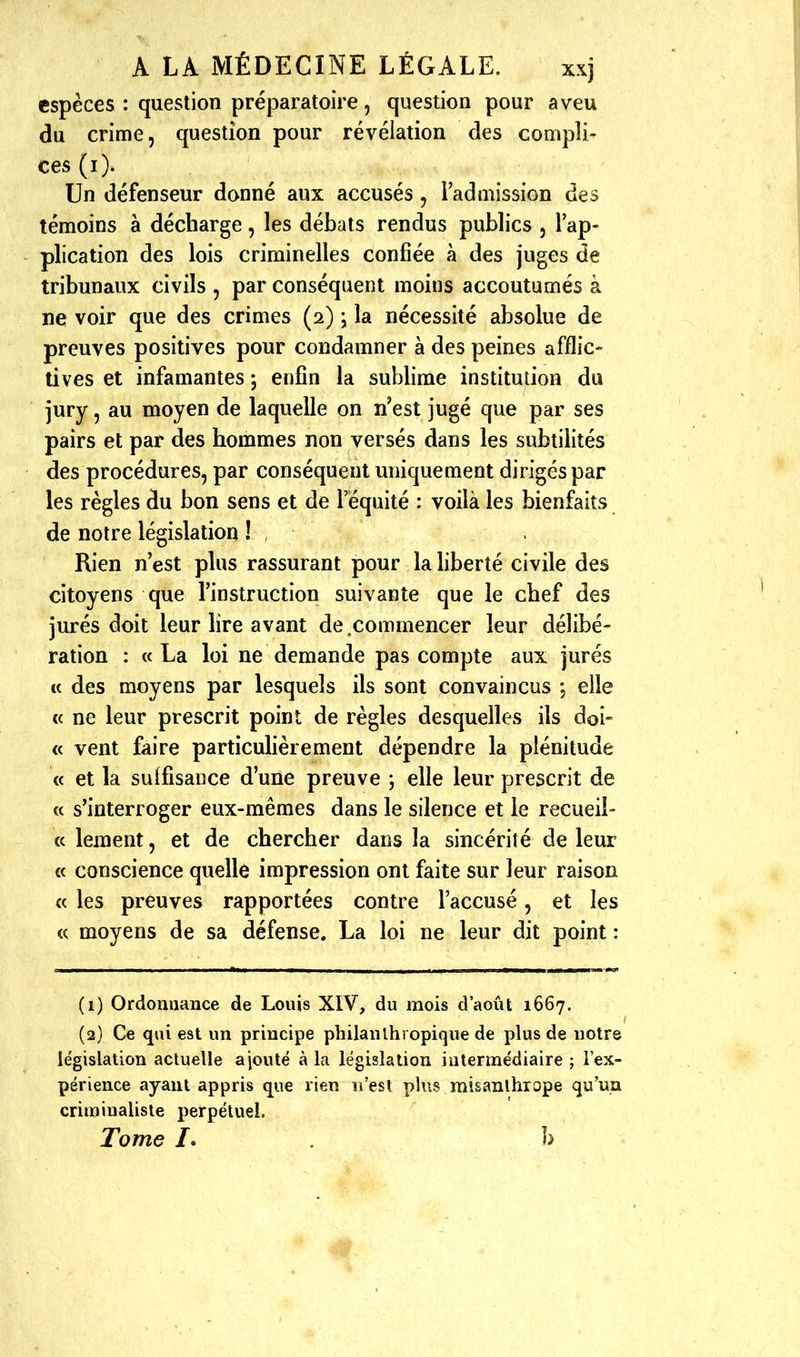 espèces : question préparatoire, question pour aveu du crime, question pour révélation des compli- ces (i). Un défenseur donné aux accusés , l'admission des témoins à décharge, les débats rendus publics , l'ap- plication des lois criminelles confiée à des juges de tribunaux civils , par conséquent moins accoutumés à ne voir que des crimes (2) \ la nécessité absolue de preuves positives pour condamner à des peines afflic- tives et infamantes -, enfin la sublime institution du jury, au moyen de laquelle on n'est jugé que par ses pairs et par des hommes non versés dans les subtilités des procédures, par conséquent uniquement dirigés par les règles ^u bon sens et de l'équité : voilà les bienfaits de notre législation ! Rien n'est plus rassurant pour la liberté civile des citoyens que l'instruction suivante que le chef des jurés doit leur lire avant de .commencer leur délibé- ration : «La loi ne demande pas compte aux jurés « des moyens par lesquels ils sont convaincus , elle (c ne leur prescrit point de règles desquelles ils doi- « vent faire particulièrement dépendre la plénitude « et la su{fisance d'une preuve ; elle leur prescrit de « s'interroger eux-mêmes dans le silence et le recueil- « leiïient, et de chercher dans la sincérité de leur « conscience quelle impression ont faite sur leur raison « les preuves rapportées contre l'accusé, et les « moyens de sa défense. La loi ne leur dit point : (1) Ordonnance de Louis XIV, du mois d'août 1667. (2) Ce qui est un principe philanthropique de plus de notre législation actuelle ajouté à la législation intermédiaire ; l'ex- périence ayant appris que rien n'est plus misanthrope qu'un crimiualiste perpétuel. Tome /. b