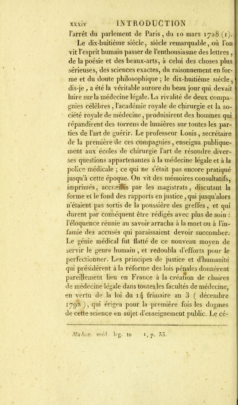 l'arrêt du parlement de Paris, du lo mars 1728 (i). Le dix-huitième siècle, siècle remarquable, où l'on vit l'esprit humain passer de l'enthousiasme des lettres , de la poésie et des beaux-arts, à celui des choses plus sérieuses, des sciences exactes, du raisonnement en for- me et du doute philosophique \ le dix-huitième siècle, dis-je, a été la yérilable aurore du beau jour qui devait luire sur la médecine légale. La rivalité de deux compa- gnies célèbres , l'académie royale de chirurgie et la so- ciété royale de médecine, produisirent des hommes qui répandirent des toirens de lumières sur toutes les par- ties de Fart de guérir. Le professeur Louis , secrétaire de la première de ces compagnies, enseigna publique- ment aux écoles de chirurgie l'art de résoudre diver- ses questions appartenantes à la médecine légale et à la police médicale ; ce qui ne s'était pas encore pratiqué jusqu'à cette époque. On vit des mémoires consuhatifs, imprimés, accueillis par les magistrats, discutant la forme et le fond des rapports en justice, qui jusqu'alors n'étaient pas sortis de la poussière des greffes, et qui durent par conséquent être rédigés avec plus de soin : l'éloquence réunie au savoir arracha à la mort ou à l'in- famie des accusés qui paraissaient devoir succomber^ Le génie médical fut flatté de ce nouveau moyen de servir le genres humain , et redoubla d'efforts pour le perfectionner. Les principes de justice et d'humanité qui présidèrent à la réforme des lois pénales donnèrent pareillement heu en France à la création de chaires de médecine légale dans toutesjes facultés de médecine,' en vertu de la loi du i4 frimaire an 3 ( décembre 1792), qui érigea pour la première fois les dogmes de cette science en sujet d'enseignement public. Le cé- Mahon. rne'fl. îcg. lo 3,p. 35.