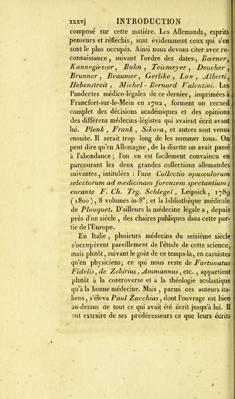 composé sur cette matière. Les Allemands, esprits penseurs et réfléchis, sont évidemment ceux qui s'en sont le plus occupés. Ainsi nous devons citer avec re- connaissance , suivant l'ordre des dates , Bœrner^ Kannegiesser ^ Bohn ^ Teicmejer ^ Deiicher ^ Brunner ^ Beaumer\ Gerlïke , Low ^ Alberti^ Hebenstreit, Michel - Bernard Valenîini. Les Pandectes médico-légales de ce dei^nier, imprimées Francfort-sur-le-Mein en 1702, forment un recueil complet des décisions académiques et des opinions des différens médecins-légistes qui avaient écrit avant lui. Plenk j, Frank ^ Sîkora^ et autres sont venus ensuite. Il serait trop long de les nommer tous. On peut dire qu'en Allemagne , de la disette on avait passé] à l'abondancel'on en est facilement convaincu enj parcourant les deux grandes collections allemandes ! suivantes, intitulées : l'une Collectio opusculorum \ selectorum ad medicinam forensem spectantiuni ; curante F. Ch. Trg. Schlegei, Leipsick, 1789 ( 1800), 8 volumes in-8°', et la bibliothèque médicale de Ploitguet, D'ailleurs la médecine légale a, depuis près d'un siècle , des chaires publiques dans cette par- tie de l'Europe. En Italie, plusieurs médecins du seizième siècle s'occupèrent pareillement de l'étude de cette science, mais plutôt, suivant le goût de ce temps-là, en casuistes i qu'en physiciens; ce qui nous reste de Fortunatus Fidelis^ de Zehirius, Ammannus ^ etc. , appartient plutôt à la controverse et à la théologie scolastique qu'à la bonne médecine. Mais , parmi ces auteurs ita- liens , s'éleva Paul Zacchias, dont l'ouvrage est bien au-dessus de tout ce qui avait été écrit jusqu'à lui. II sut extraire de ses prédécesseurs ce que leurs écrits