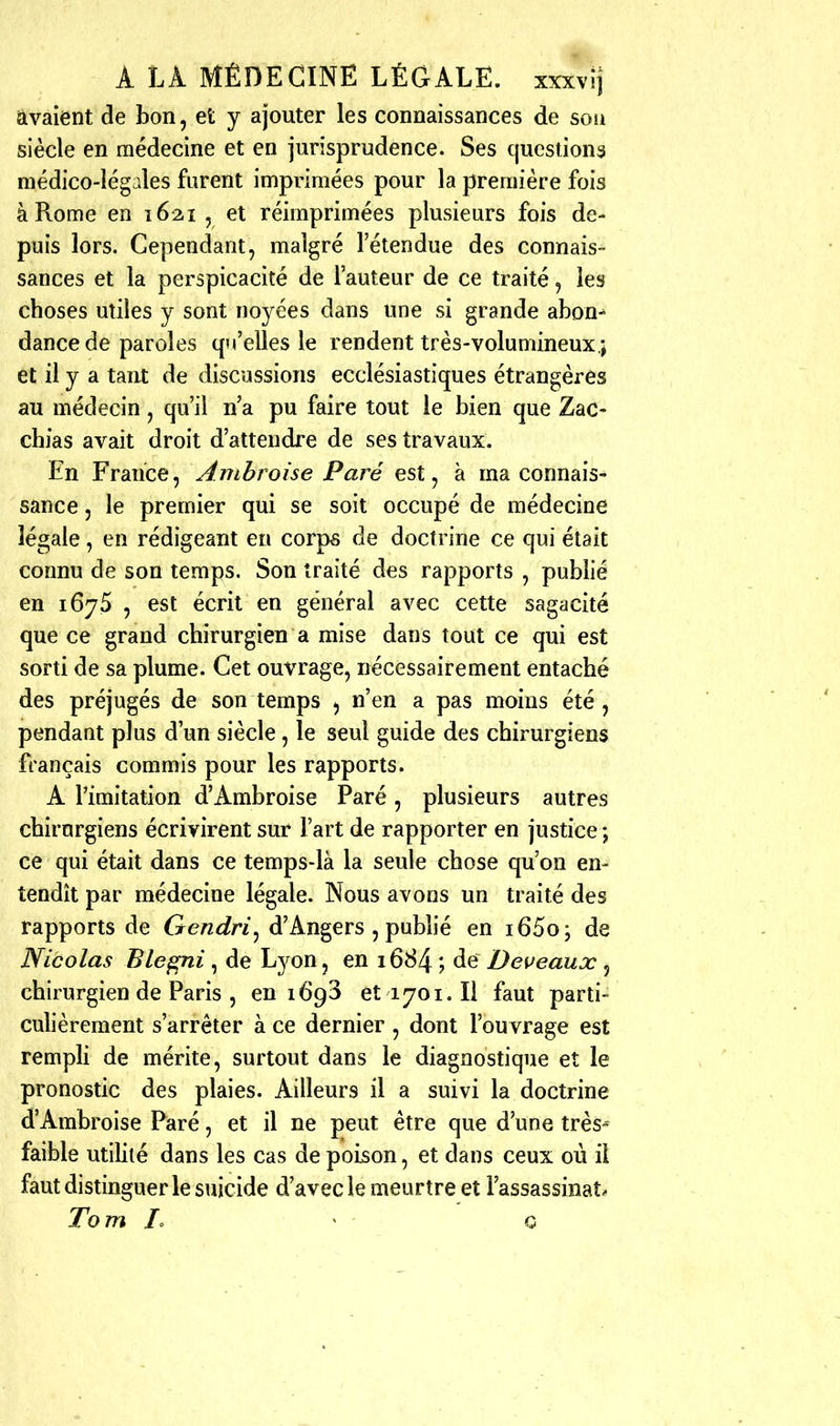 avaient de bon, et y ajouter les connaissances de soii siècle en médecine et en jurisprudence. Ses questions médico-lég.des furent imprimées pour la première fois à Rome en 1621 , et réimprimées plusieurs fois de- puis lors. Cependant, malgré l'étendue des connais- sances et la perspicacité de l'auteur de ce traité, les choses utiles y sont noyées dans une si grande abon^ dance de paroles qu'elles le rendent très-volumineux.; et il y a taut de discussions ecclésiastiques étrangères au médecin, qu'il n'a pu faire tout le bien que Zac- chias avait droit d'attendre de ses travaux. En France, Ambroise Paré est, à ma connais- sance , le premier qui se soit occupé de médecine légale, en rédigeant en corp^ de doctrine ce qui était connu de son temps. Son traité des rapports , publié en 1675 , est écrit en général avec cette sagacité que ce grand chirurgien a mise dans tout ce qui est sorti de sa plume. Cet ouvrage, nécessairement entaché des préjugés de son temps , n'en a pas moins été, pendant plus d'un siècle, le seul guide des chirurgiens français commis pour les rapports. A l'imitation d'Ambroise Paré , plusieurs autres chirurgiens écrivirent sur l'art de rapporter en justice ; ce qui était dans ce temps-là la seule chose qu'on en- tendît par médecine légale. Nous avons un traité des rapports de Gendri^ d'Angers , publié en i65o; de Nicolas Ble^ni , de Lj^on, en 1684 ; de Deveaux , chirurgien de Paris , en 1693 et 1701. Il faut parti- culièrement s'arrêter à ce dernier, dont l'ou vrage est rempli de mérite, surtout dans le diagnostique et le pronostic des plaies. Ailleurs il a suivi la doctrine d'Ambroise Paré, et il ne peut être que d'une très^ faible utilité dans les cas de poison, et dans ceux où il faut distinguer le suicide d'avec le meurtre et l'assassinat. Tom /o ^ 0