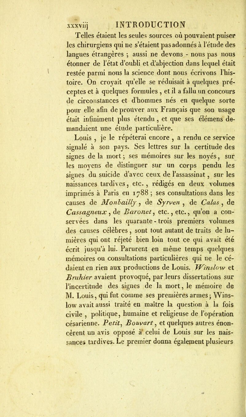 Telles étaient les seules sources où pouvaient puiset* les chirurgiens qui ne s'étaient pas adonnés à l'étude des langues étrangères *, aussi ne devons - nous pas nous étonner de l'état d'oubli et d'abjection dans lequel était restée parmi nous la science dont nous écrivons l'his- toire. On croyait qu'elle se réduisait à quelques pré- ceptes et à quelques formules , et il a fallu un concours de circonstances et d'hommes nés en quelque sorte pour elle afin de prouver aux Français que son usage était infiniment plus étendu, et que ses élémens de- mandaient une étude particulière. Louis 5 je le répéterai encore , a rendu ce service signalé à son pays. Ses lettres sur la certitude des signes de la mort ; ses mémoires sur ks noyés, sur les moyens de distinguer sur un corps pendu les signes du suicide d'avec ceux de l'assassinat, sur les naissances tardives, etc. , rédigés en deux volumes imprimés à Paris en 1^88 ; ses consultations dans les causes de Monhaillj 5 de Syrven , de Calas , de Cassa^neux, de Baronet, etc., etc., qu'on a con- servées dans les quarante - trois premiers volumes des causes célèbres , sont tout autant de traits de lu- mières qui ont réjeté bien loin tout ce qui avait été écrit jusqu'à lui. Parurent en même temps quelques mémoires ou consultations particulières qui ne le cé- daient en rien aux productions de Louis. Winslow et Bruliier avaient provoqué, par leurs dissertations sur l'incertitude des signes de la mort, le mémoire de M. Louis, qui fut comme ses premières armes • Wins- low avait aussi traité en maître la question à la fois civile , politique, humaine et religieuse de l'opération césarienne. Petit^ Bouvart, et quelques autres énon- cèrent un avis opposé a celui de Louis sur les nais- sances tardives. Le premier donna également plusieurs