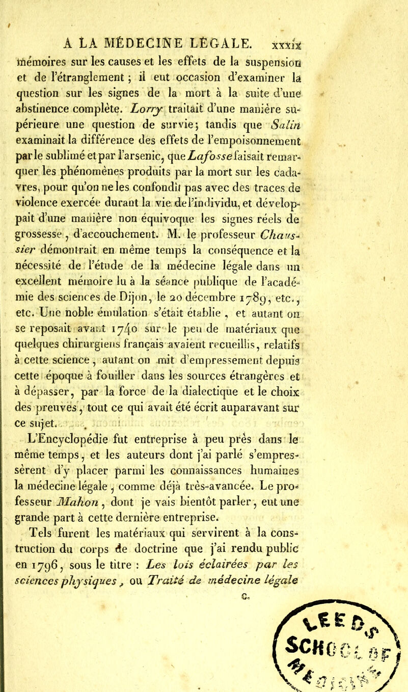 mémoires sur les causes et les effets de la suspensioii et de l'étranglement ; il eut occasion d'examiner h question sur les signes de la mort à la suite d'une abstinence complète. Lorry traitait d'une manière su- périeure une question de survie; tandis que Salin examinait la différence des effets de l'empoisonnement parle sublimé etpar l'arsenic, queZ«/b^5efaisait remar- quer les phénomènes produits par la mort sur les cada- vres, pour qu'on ne les confondît pas avec des traces de violence exercée durant la vie de l'individu, et dévelop- pait d'une manière non équivoque les signes réels de grossesse , d'accouchement. M. le professeur Chaus^ ster démontrait en même temps la conséquence et la nécessité de l'étude de la médecine légale dans un excellent mémoire lu à la séance publique de Façade» mie des sciences de Dijon, le 20 décembre 1789, etc.^ etc. Une noble émulation s'était établie , et autant on se reposait avant 1740 sur le pende matériaux que quelques chirurgiens français avaient recueillis, relatifs à celte science , autant on mit d'empressement depuis cette époque à fouiller dans les sources étrangères et à dépasser, par la force de la dialectique et le choix des preuves, tout ce qui avait été écrit auparavant sur ce sujet. . ■ L'Encyclopédie fut entreprise à peu près dans le même temps, et les auteurs dont j'ai parlé s'empres- sèrent d'y placer parmi les connaissances humaines la médecine légale , comme déjà très-avancée. Le pro- fesseur Mahon ^ dont je vais bientôt parler, eut une grande part à cette dernière entreprise. Tels furent les matériaux qui servirent à la cons- truction du corps doctrine que j'ai rendu public en 1796, sous le titre : Les lois éclairées par les sciences physiques ^ ow Traité de médecine légale