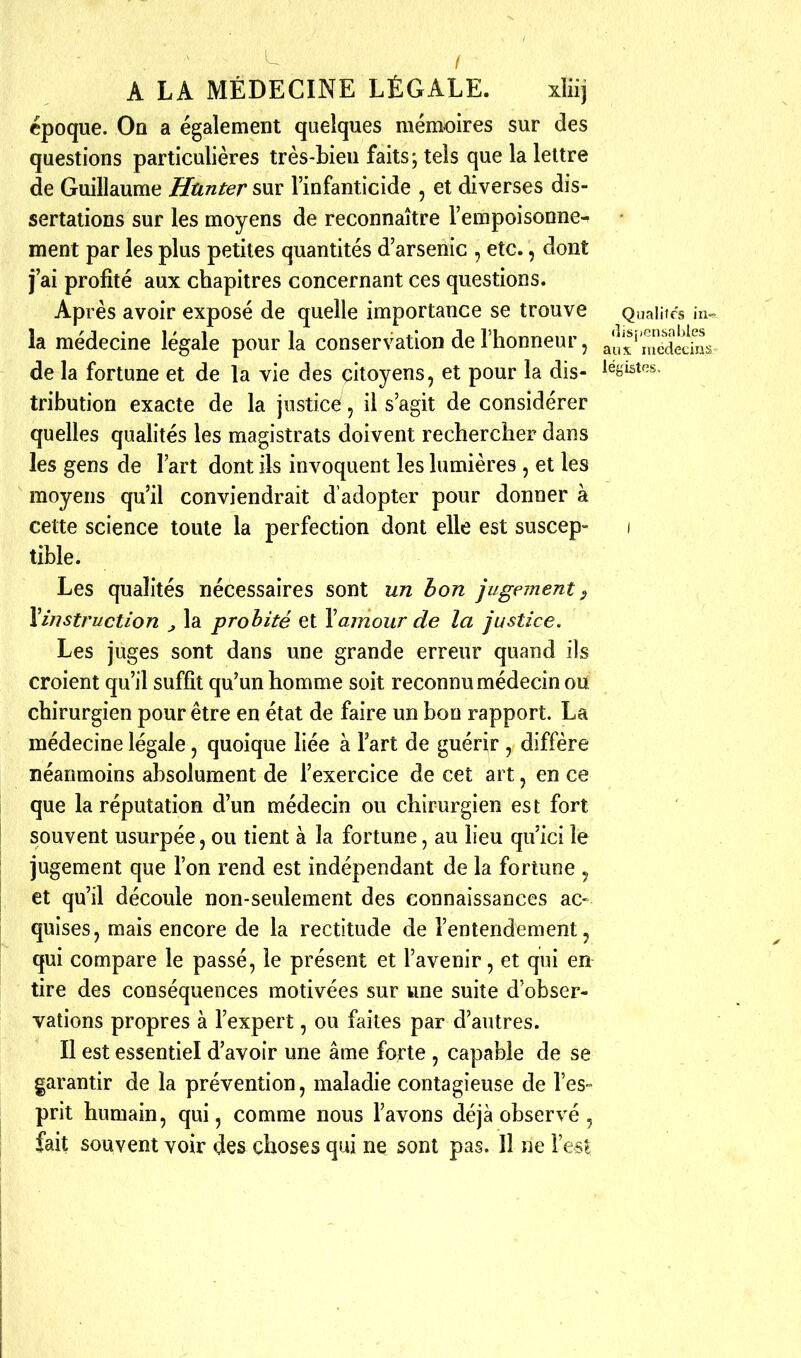 époque. On a également quelques mémoires sur des questions particulières très-bien faits; tels que la lettre de Guillaume Htinter sur l'infanticide , et diverses dis- sertations sur les moyens de reconnaître l'empoisonne- ment par les plus petites quantités d'arsenic , etc., dont j'ai profité aux chapitres concernant ces questions. Après avoir exposé de quelle importance se trouve Quaiitcs la médecine légale pour la conservation de l'honneur, ail'x' mecîêdm de la fortune et de la vie des citoyens, et pour la dis- iégistos, tribution exacte de la justice, il s'agit de considérer quelles qualités les magistrats doivent rechercher dans les gens de l'art dont ils invoquent les lumières , et les moyens qu'il conviendrait d'adopter pour donner à cette science toute la perfection dont elle est suscep- i tible. Les qualités nécessaires sont un bon jugement ^ Yinstruction ^ la probité et Y amour de la justice. Les juges sont dans une grande erreur quand ils croient qu'il suffît qu'un homme soit reconnu médecin ou chirurgien pour être en état de faire un bon rapport. La médecine légale, quoique liée à Fart de guérir , diffère néanmoins absolument de l'exercice de cet art, en ce que la réputation d'un médecin ou chirurgien est fort souvent usurpée, ou tient à la fortune, au lieu qu'ici le jugement que l'on rend est indépendant de la fortune , et qu'il découle non-seulement des connaissances ac- quises, mais encore de la rectitude de l'entendement, qui compare le passé, le présent et l'avenir, et qui en tire des conséquences motivées sur une suite d'obser- vations propres à l'expert, ou faites par d'autres. Il est essentiel d'avoir une âme forte , capable de se garantir de la prévention, maladie contagieuse de l'es» prit humain, qui, comme nous l'avons déjà observé, fait souvent voir des choses qui ne sont pas. 11 ne l'est