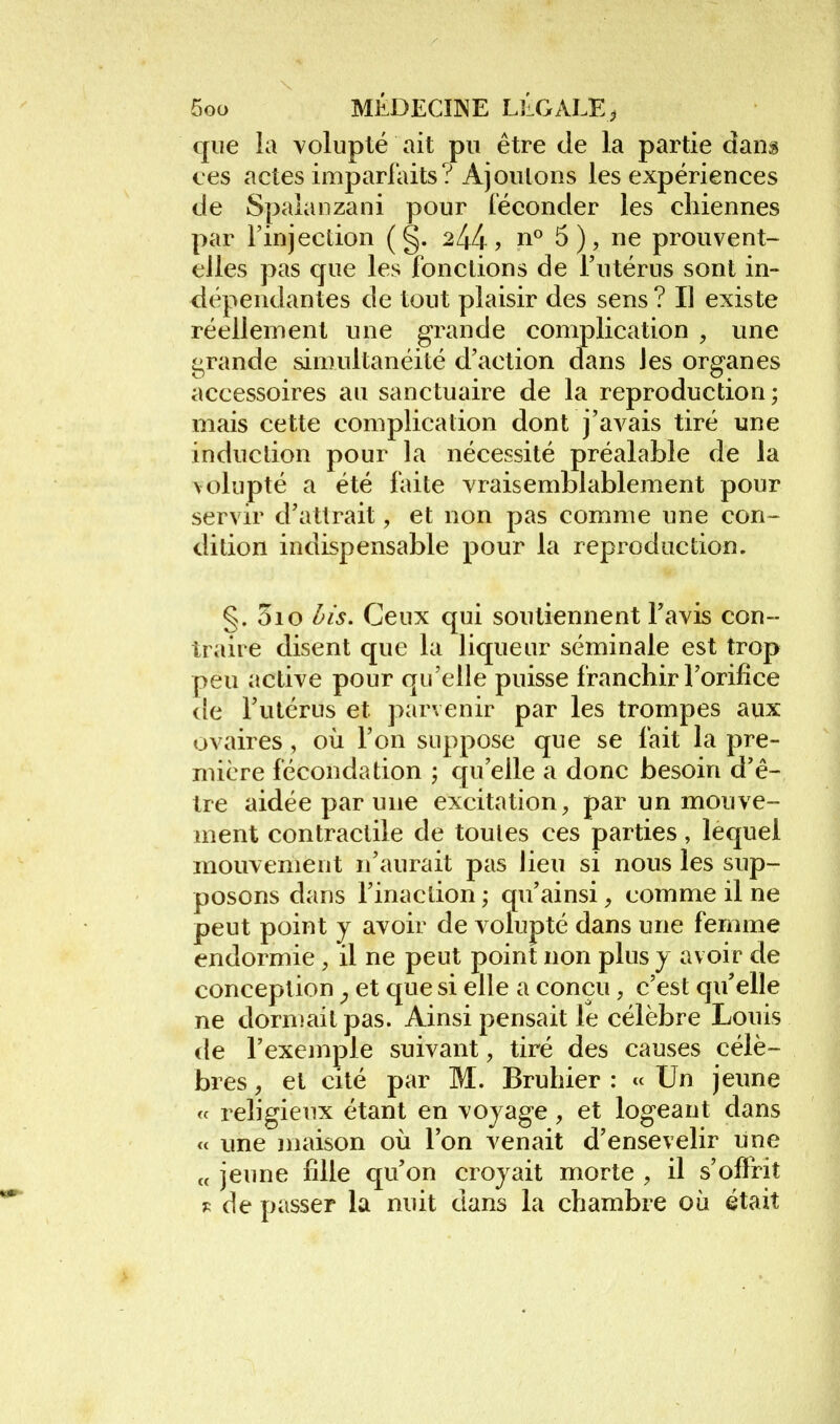 que la volupté ait pu être de la partie dang ces actes imparlaits? Ajoutons les expériences de Spalaiizani pour iéconder les chiennes par l'injection ( §. 2^4? n« ne prouvent- elles pas que les fondions de l'utérus sont in- dépendantes de tout plaisir des sens ? Il existe réellement une grande complication , une ii^rande simultanéité d'action dans les organes accessoires au sanctuaire de la reproduction; mais cette complication dont j'avais tiré une induction pour la nécessité préalable de la volupté a été faite vraisemblablement pour servir d'atlrait, et non pas comme une con- dition indispensable pour la reproduction. §. 3io l^is. Ceux qui soutiennent l'avis con- traire disent que la liqueur séminale est trop peu active pour qu'elle puisse franchir l'orifice de l'utérus et parvenir par les trompes aux ovaires , où l'on suppose que se fait la pre- mière fécondation ; qu'elle a donc besoin d'ê- tre aidée par une excitation, par un mouve- ment contractile de toutes ces parties, lequel mouvement n'aurait pas lieu si nous les sup- posons dans l'inaction ; qu'ainsi, comme il ne peut point y avoir de volupté dans une femme endormie , il ne peut point non plus y avoir de conception ^ et que si elle a conçu, c'est qu'elle ne dormait pas. Ainsi pensait le célèbre Louis de l'exemple suivant, tiré des causes célè- bres , et cité par M. Bruhier : « Un jeune « religieux étant en voyage, et logeant dans « une maison où l'on venait d'ensevelir une „ jeune fille qu'on croyait morte , il s'offrit de passer la nuit dans la chambre où était