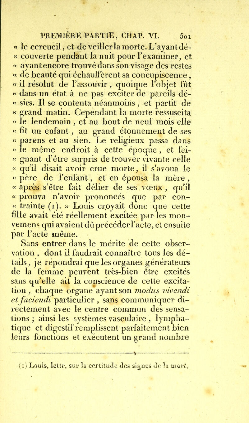 « le cercueil, et de veiller la morte. L'ayant dé- tf couverte pendant la nuit pour l'examiner, et « ayant encore trouvé dans son visage des restes « de beauté qui écbaulFèrent sa concupiscence, « il résolut de l'assouvir, quoique l'objet Tût « dans un état à ne pas exciter de pareils dé- « sirs. Il se contenta néanmoins , et partit de « grand matin. Cependant la morte ressuscita « le lendemain, et au bout de neuf mois elle « fit un enfant, au grand étonnement de ses « parens et au sien. Le religieux passa dans « le même endroit à cette époque , et fei-  gnant d'être surpris de trouver vivante celle « qu'il disait avoir crue morte, il s'avoua le « père de l'enfant, et en épousa la mère , « après s'être fait délier de ses vœux , qu'il « prouva n'avoir prononcés que par con- « trainte (i). » Louis croyait donc que cette fille avait été réellement excitée par les mou- vemens qui avaient da précéder l'acte, et ensuite par l'acte même. Sans entrer dans le mérite de cette oKser- vation , dont il faudrait connaître tous les dé- tails, je répondrai que les organes générateurs de la femme peuvent très-bien être excités sans qu'elle ait la conscience de cette excita- tion , chaque organe sljâut son iiiodus 7Ui^endi et faciendi particulier , sans communiquer di- rectement avec le centre commun des sensa- tions ; ainsi les systèmes vasculaire , lympîia- tique et digestif remplissent parfaitement bien leurs fonctions et exécutent un grand nombre (i) Louis, lettr, sur la cerliîucle des signes do b moi t^
