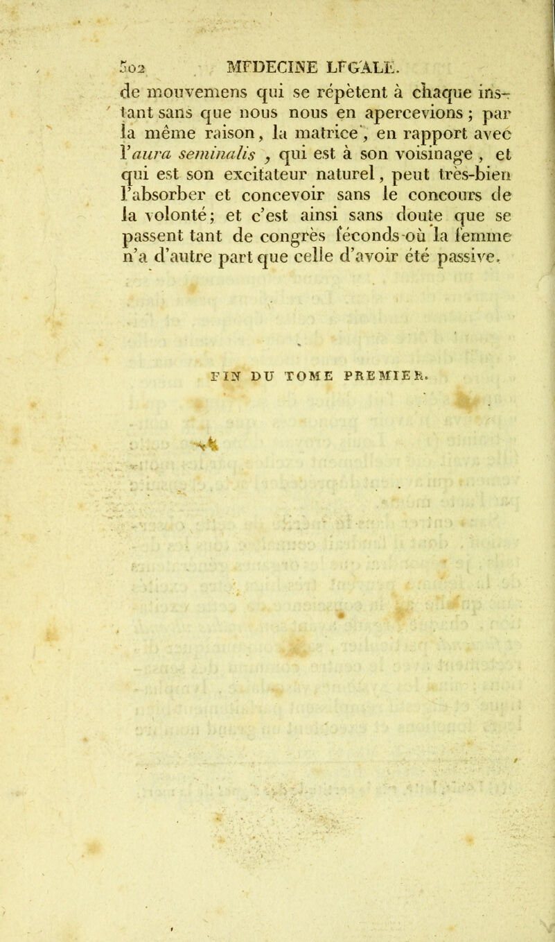 de mouvemens qui se répètent à chaque ins-r tant sans que nous nous en apercevions ; par la même raison, la matrice, en rapport avec Y aura seminalis y qui est à son voisinage , et qui est son excitateur naturel, peut très-bien l'absorber et concevoir sans le concours de la volonté; et c'est ainsi sans doute que se passent tant de congrès féconds où la femme n'a d'antre part que celle d'avoir été passive. riN DU TOME PREMIER.