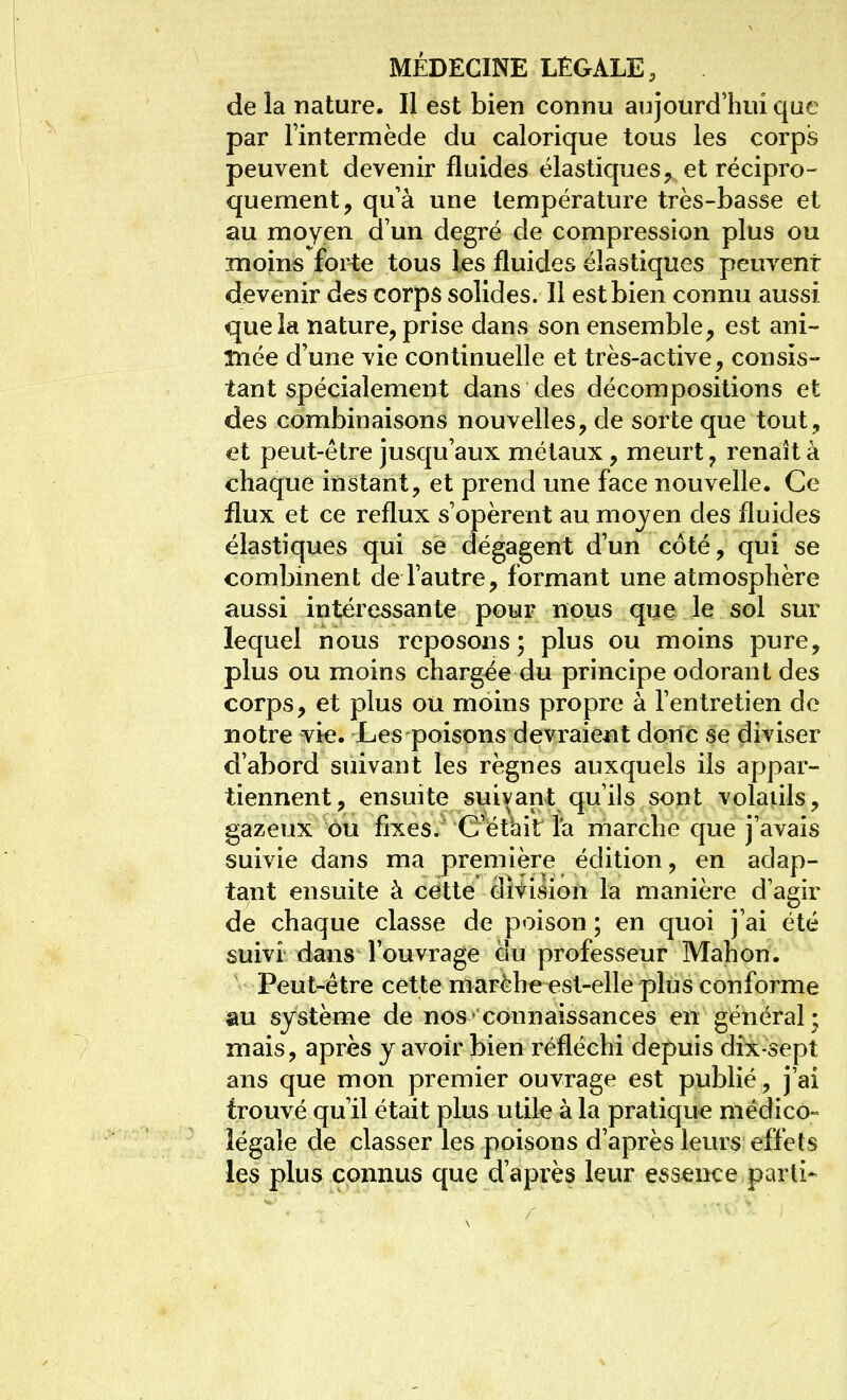 de la nature. Il est bien connu aujourd'hui que par Fintermède du calorique tous les corps peuvent devenir fluides élastiques^ et récipro- quement, qu'à une température très-basse et au moyen d'un degré de compression plus ou moins forte tous les fluides élastiques peuvent devenir des corps solides. Il est bien connu aussi que la nature, prise clans son ensemble, est ani- înée d'une vie continuelle et très-active, consis- tant spécialement dans des décompositions et des combinaisons nouvelles, de sorte que tout, et peut-être jusqu'aux métaux, meurt, renaît à chaque instant, et prend une face nouvelle. Ce flux et ce reflux s'opèrent au moyen des fluides élastiques qui se dégagent d'un côté, qui se combinent de l'autre, formant une atmosphère aussi intéressante pour nous que le sol sur lequel nous reposons ; plus ou moins pure, plus ou moins chargée du principe odorant des corps, et plus ou moins propre à l'entretien de notre vie. Les poisons devraient donc se diviser d'abord suivant les règnes auxquels ils appar- tiennent, ensuite suivant qu'ils sont volatils, gazeux ou fixes. C'étbit l'a marche que j'avais suivie dans ma première édition, en adap- tant ensuite à cette division la manière d'agir de chaque classe de poison ; en quoi j'ai été suivi dans l'ouvrage du professeur Mahon. Peut-être cette marche est-elle plus conforme au système de nos connaissances en général; mais, après y avoir bien réfléchi depuis dîx-sept ans que mon premier ouvrage est publié, j'ai trouvé qu'il était plus utile à la pratique médico» légale de classer les poisons d'après leurs effets les plus connus que d'après leur essence parti-
