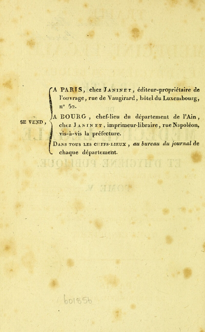 A PARIS, chez Janine t, éditeur-propriétaire de l'ouvrage, rue de Vaugirard, hôtel du Luxembourg, | n° 62. 'à BOURG , chef-lieu du département de l'Ain, | chez Janinit, imprimeur-libraire, rue Napoléon, | vis-à-vis la préfecture. Dams tous les cs-efs-lieux , au bureau du journal de . chaque département.