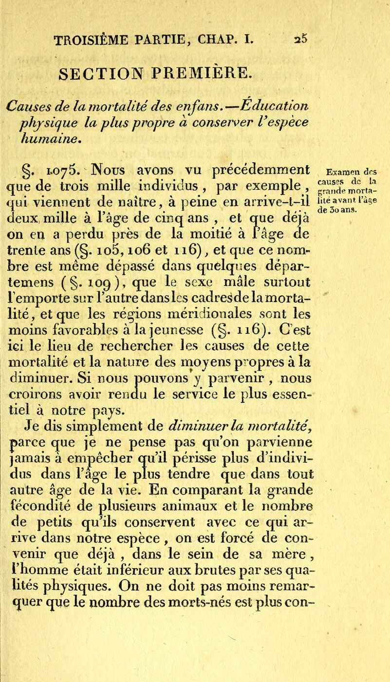 lité avant, l'âge de 3o ans. SECTION PREMIERE. Causes de la mortalité des enfans.—Education physique la plus propre a conserver Vespèce humaine, §, 1.075. Nous avons vu précédemment Examen des que de trois mille individus, par exemple, ^Smorta- qui viennent de naître, à peine en arrive-t-il deux, mille à l'âge de cinq ans , et que déjà on en a perdu près de la moitié à l'âge de trente ans (§. io5,106 et 116), et que ce nom- bre est même dépassé dans quelques dépar- temens (§. 109), que le sexe mâle surtout lemporte sur l'autre dans les cadresde la morta- lité, et que les régions méridionales sont les moins favorables à la jeunesse (g. 116). C'est ici le lieu de rechercher les causes de cette mortalité et la nature des moyens propres à la diminuer. Si nous pouvons y parvenir , nous croirons avoir rendu le service le plus essen- tiel à notre pays. Je dis simplement de diminuer la mortalité parce que je ne pense pas qu'on parvienne jamais à empêcher qu'il périsse plus d'indivi- dus dans l'âge le plus tendre que dans tout autre âge de la vie. En comparant la grande fécondité de plusieurs animaux et le nombre de petits qu'ils conservent avec ce qui ar- rive dans notre espèce, on est forcé de con- venir que déjà , dans le sein de sa mère , l'homme était inférieur aux brutes par ses qua- lités physiques. On ne doit pas moins remar- quer que le nombre des morts-nés est plus con-