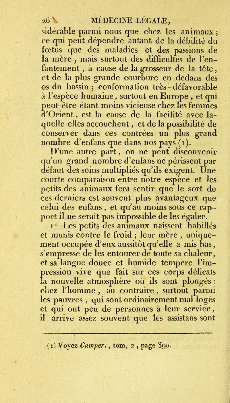 sidérable parmi nous que chez les animaux ; ce qui peut dépendre autant de la débilité du fœtus que des maladies et des passions de la mère, mais surtout des difficultés de l'en- fantement , à cause de la grosseur de la tête, et de la plus grande courbure en dedans des os du bassin ; conformation très-défavorable à Fespèce humaine, surtout en Europe , et qui peut-être étant moins vicieuse chez les femmes d'Orient, est la cause de la facilité avec la- quelle elles accouchent, et de la possibilité de conserver dans ces contrées un plus grand nombre d'enfans que dans nos pays (1). D'une autre part, on ne peut disconvenir qu'un grand nombre d'enfans ne périssent par défaut des soins multipliés qu'ils exigent, une courte comparaison entre notre espèce et les petits des animaux fera sentir que le sort de ces derniers est souvent plus avantageux que celui des enfans, et qu'au moins sous ce rap- port il ne serait pas impossible de les égaler. i ° Les petits des animaux naissent habillés et munis contre le froid ; leur mère , unique- ment occupée d'eux aussitôt qu'elle a mis bas, s'empresse de les entourer de toute sa chaleur, et sa langue douce et humide tempère l'im- Icession vive que fait sur ces corps délicats a nouvelle atmosphère où ils sont plongés : chez l'homme , au contraire, surtout parmi les pauvres , qui sont ordinairement mal logés et qui ont peu de personnes à leur service, il arrive assez souvent que les assistans sont