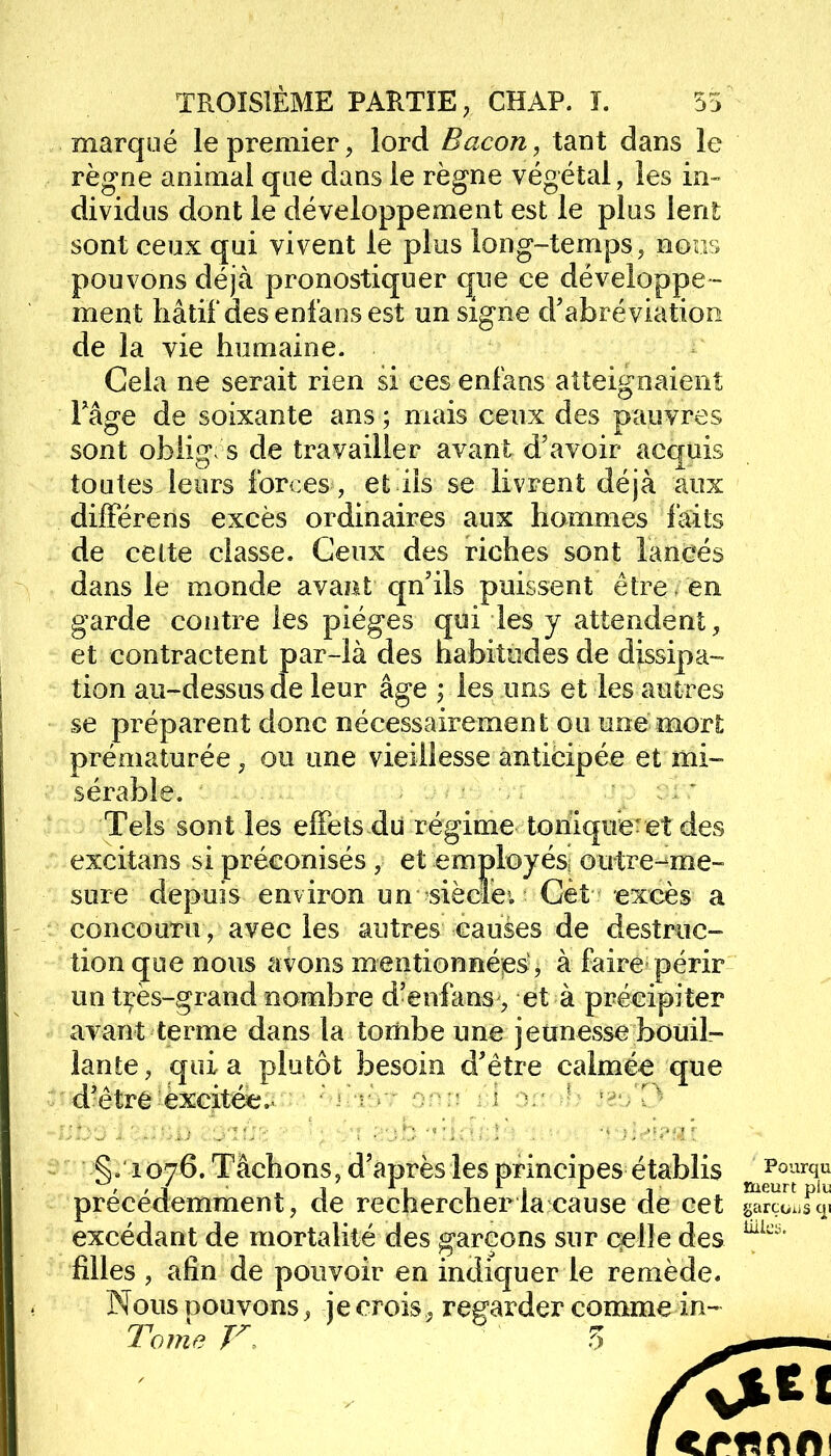 marqué le premier, lord Bacon, tant dans le règne animal que dans le règne végétal, les in- dividus dont le développement est le plus lent sont ceux qui vivent le plus long-temps, nous pouvons déjà pronostiquer que ce développe - ment hâtif des enfans est un signe d'abréviation de la vie humaine. Cela ne serait rien si ces enfans atteignaient Pâge de soixante ans ; mais ceux des pauvres sont obliges de travailler avant d'avoir acquis toutes leurs forces, et ils se livrent déjà aux différens excès ordinaires aux hommes laits de celte classe. Ceux des riches sont lancés dans le monde avant qu'ils puissent être en garde contre les pièges qui les y attendent, et contractent par-là des habitudes de dissipa- tion au-dessus de leur âge ; les uns et les autres se préparent donc nécessairement ou une mort prématurée, ou une vieillesse anticipée et mi- sérable. Tels sont les effets du régime tonique: et des excitans si préconisés , et employés; outre-me- sure depuis environ un siècleu Cet excès a concouru, avec les autres causes de destruc- tion que nous avons mentionnées , à faire périr un tçès-grand nombre d'enfans , et à précipiter avant terme dans la tombe une jeunesse bouil- lante , qui a plutôt besoin d'être calmée que d'être-excitée.. hihùt oon él tèo'D §. i 076. Tâchons, d'après les principes établis précédemment, de rechercher la cause de cet excédant de mortalité des garçons sur celle des filles , afin de pouvoir en indiquer le remède. Nous pouvons, je crois, regarder comme in- Tome