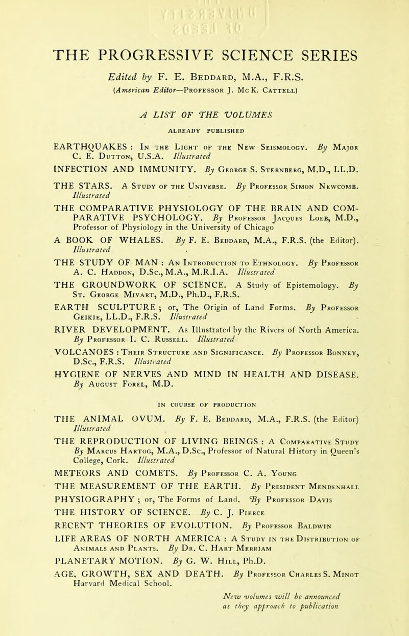 Edited by F. E. Beddard, M.A., F.R.S. {American Editor—Professor J. McK. Cattell) ^ LIST OF THE VOLUMES ALREADY PUBLISHED EARTHQUAKES : In the Light of the New Seismology. By Major C. E. DuTTON, U.S.A. Illustrated INFECTION AND IMMUNITY. By George S. Sternberg, M.D., LL.D. THE STARS. A Study of the Universe. By Professor Simon Newcomb. Illustrated THE COMPARATIVE PHYSIOLOGY OF THE BRAIN AND COM- PARATIVE PSYCHOLOGY. By Professor Jacques Loeb, M.D., Professor of Physiology in the University of Chicago A BOOK OF WHALES. By F. E. Beddard, M.A., F.R.S. (the Editor). Illustrated THE STUDY OF MAN : An Introduction to Ethnology. By Professor A. C. Haddon, D.Sc, M.A., M.R.I.A. Illustrated THE GROUNDWORK OF SCIENCE. A Study of Epistemology. By St. George Mivart, M.D., Ph.D., F.R.S. EARTH SCULPTURE ; or. The Origin of Land Forms. By Professor Geikie, LL.D., F.R.S. Illustrated RIVER DEVELOPMENT. As Illustrated by the Rivers of North America. By Professor I. C. Russell. Illustrated VOLCANOES : Their Structure and Significance. By Professor Bonney, D. Sc, F.R.S. Illustrated HYGIENE OF NERVES AND MIND IN HEALTH AND DISEASE. By August Forel, M.D. in course of production THE ANIMAL OVUM. By F. E. Beddard, M.A., F.R.S. (the Editor) Illustrated THE REPRODUCTION OF LIVING BEINGS : A Comparative Study By Marcus Hartog, M.A., D.Sc, Professor of Natural History in Queen's College, Cork. Illustrated METEORS AND COMETS. By Professor C. A. Young THE MEASUREMENT OF THE EARTH. By President Mendenhall PHYSIOGRAPHY ; or, The Forms of Land. % Professor Davis THE HISTORY OF SCIENCE. By C. J. Pierce RECENT THEORIES OF EVOLUTION. By Professor Baldwin LIFE AREAS OF NORTH AMERICA : A Study in the Distribution of Animals and Plants. By Dr. C. Hart Merriam PLANETARY MOTION. By G. W. Hill, Ph.D. AGE. GROWTH, SEX AND DEATH. if_y Professor Charles S. Minot Harvard Medical School. Neio •volumes ivill he announced as they approach to publication