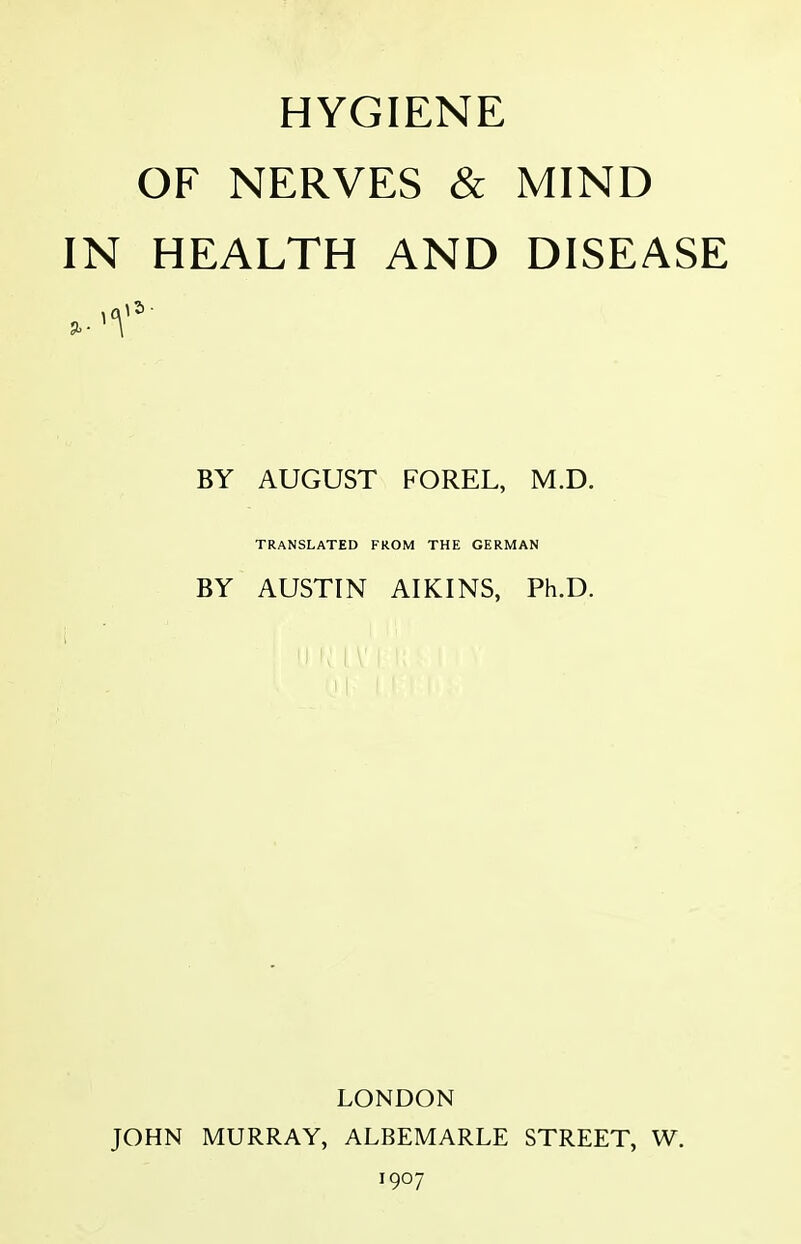 HYGIENE OF NERVES & MIND IN HEALTH AND DISEASE )5 BY AUGUST FOREL, M.D. TRANSLATED FROM THE GERMAN BY AUSTIN AIKINS, Ph.D. LONDON JOHN MURRAY, ALBEMARLE STREET, W. 1907