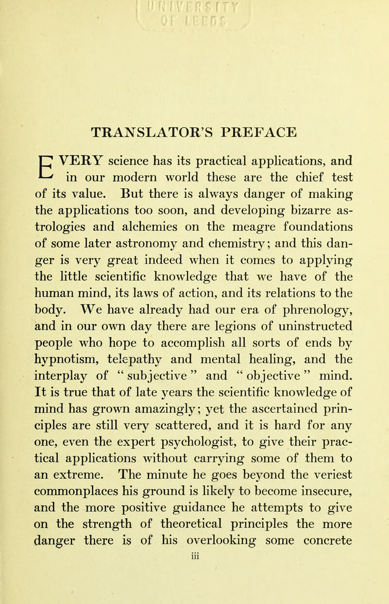 TRANSLATOR'S PREFACE C VERY science has its practical applications, and ' in our modern world these are the chief test of its value. But there is always danger of making the applications too soon, and developing bizarre as- trologies and alchemies on the meagre foundations of some later astronomy and chemistry; and this dan- ger is very great indeed when it comes to applying the little scientific knowledge that we have of the human mind, its laws of action, and its relations to the body. We have already had our era of j^hrenology, and in our own day there are legions of uninstructed people who hope to accomplish all sorts of ends by hypnotism, telepathy and mental healing, and the interplay of  subjective  and  objective  mind. It is true that of late years the scientific knowledge of mind has grown amazingly; yet the ascertained prin- ciples are still very scattered, and it is hard for any one, even the expert psychologist, to give their prac- tical applications without carrying some of them to an extreme. The minute he goes beyond the veriest commonplaces his ground is likely to become insecure, and the more positive guidance he attempts to give on the strength of theoretical principles the more danger there is of his overlooking some concrete