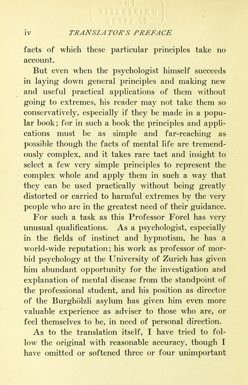 facts of which these particular principles take no account. But even when the psychologist himself succeeds in laying down general principles and making new and useful practical applications of them without going to extremes, his reader may not take them so conservatively, especially if they be made in a popu- lar book; for in such a book the principles and appli- cations must be as simple and far-reaching as possible though the facts of mental life are tremend- ously complex, and it takes rare tact and insight to select a few very simple principles to represent the complex whole and apply them in such a way that they can be used practically without being greatly distorted or carried to harmful extremes by the very people who are in the greatest need of their guidance. For such a task as this Professor Forel has very unusual qualifications. As a psychologist, especially in the fields of instinct and hypnotism, he has a world-wide reputation; his work as professor of mor- bid psychology at the University of Zurich has given him abundant opportunity for the investigation and explanation of mental disease from the standpoint of the professional student, and his position as director of the Burgholzli asylum has given him even more valuable experience as adviser to those who are, or feel themselves to be, in need of personal direction. As to the translation itself, I have tried to fol- low the original with reasonable accuracy, though I have omitted or softened three or four unimportant