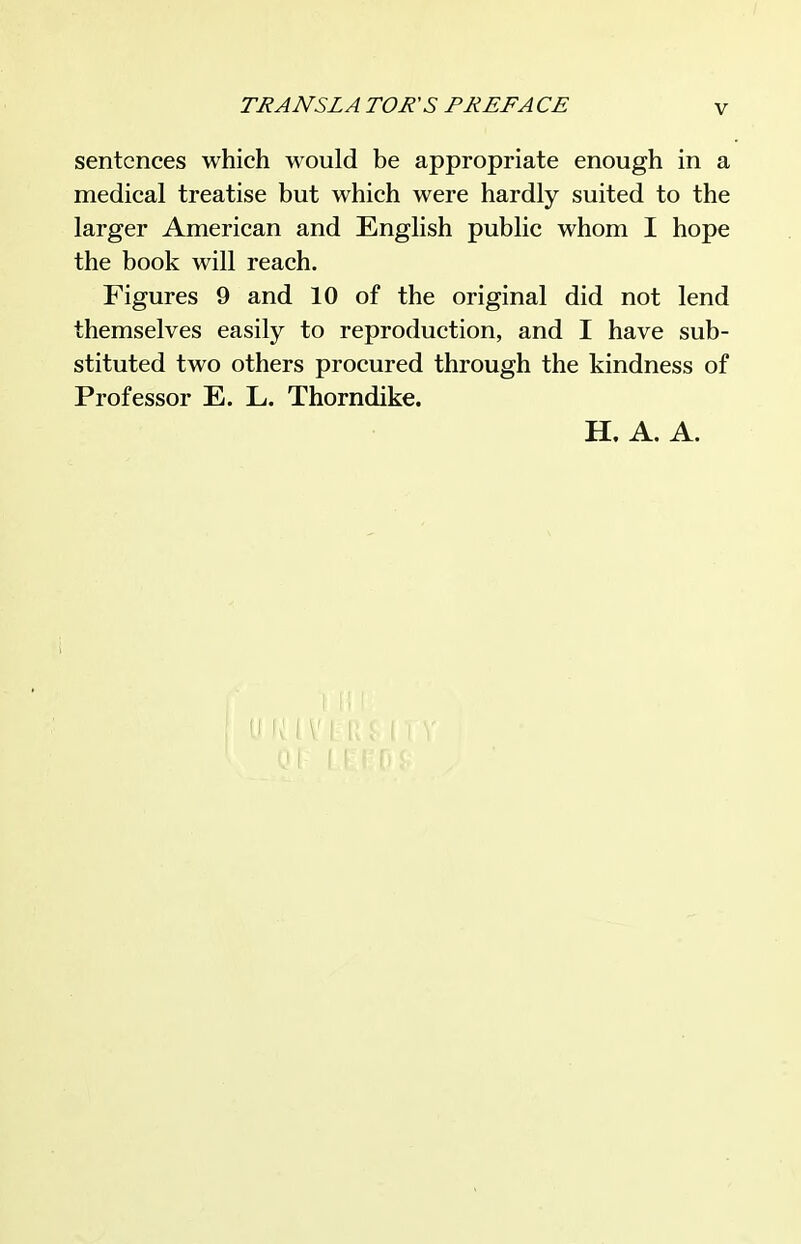 sentences which would be appropriate enough in a medical treatise but which were hardly suited to the larger American and English public whom I hope the book will reach. Figures 9 and 10 of the original did not lend themselves easily to reproduction, and I have sub- stituted two others procured through the kindness of Professor E. L. Thorndike. H. A. A.