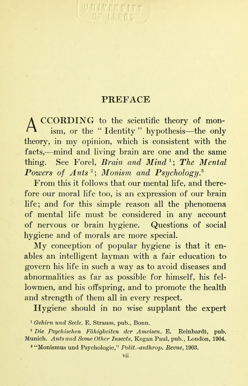 PREFACE CCORDING to the scientific theory of mon- ^ ism, or the  Identity  hypothesis—the only theory, in my opinion, which is consistent with the facts,—mind and hving brain are one and the same thing. See Forel, Brain and Mind ^; The Mental Powers of Ants; Monism and Psychology.^ From this it follows that our mental life, and there- fore our moral life too, is an expression of our brain life; and for this simple reason all the phenomena of mental life must be considered in any account of nervous or brain hygiene. Questions of social hygiene and of morals are more special. My conception of popular hygiene is that it en- ables an intelligent layman with a fair education to govern his life in such a way as to avoid diseases and abnormalities as far as possible for himself, his fel- lowmen, and his offspring, and to promote the health and strength of them all in every respect. Hygiene should in no wise supplant the expert ' Gehirn und Seele, E. Strauss, pub., Bonn. ^ Die Psychischen FahigJceiten der Ameisen, E. Reinhardt, pub. Munich. Ants and Some Other Insects, Kegan Paul, pub., London, 1904. ^ Monismus und Psychologie, Polit.-anthrop. Bevue, 1903.