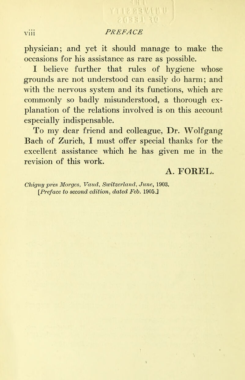 VIU physician; and yet it should manage to make the occasions for his assistance as rare as possible. I believe further that rules of hygiene whose grounds are not understood can easily do harm; and with the nervous system and its functions, which are commonly so badly misunderstood, a thorough ex- planation of the relations involved is on this account especially indispensable. To my dear friend and colleague. Dr. Wolfgang Bach of Zurich, I must offer special thanks for the excellent assistance which he has given me in the revision of this work. A. FOREL. Chigny pres Morges, Vaud, Switzerland, June, 1903. [Preface to second edition, dated Feb. 1905J