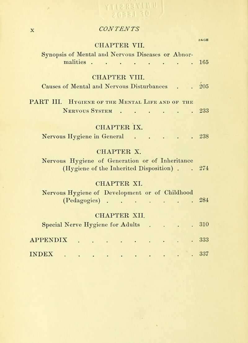 CHAPTER VII. Synopsis of Mental and Nervous Diseases or Abnor- malities 165 CHAPTER VIII. Causes of Mental and Nervous Disturbances . . 205 PART HI. Hygiene of the Mental Life and op the Nervous System 233 CHAPTER IX. Nervous Hygiene in General ..... 238 CHAPTER X. Nervous Hygiene of Generation or of Inheritance (Hygiene of the Inherited Disposition) . . 274 CHAPTER XI. Nervous Hygiene of Development or of Childhood (Pedagogics) ....... 284 CHAPTER XII. Special Nerve Hygiene for Adults .... 310 APPENDIX 333 INDEX 337