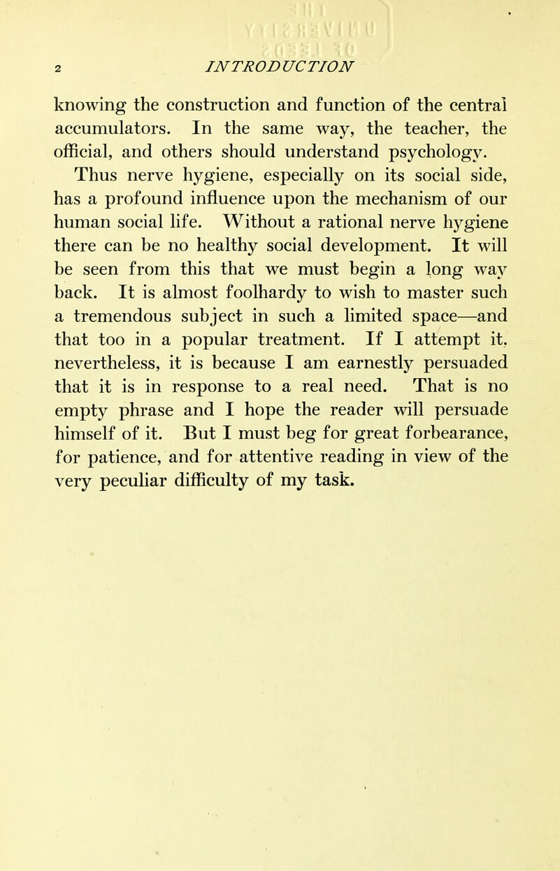 knowing the construction and function of the central accumulators. In the same way, the teacher, the official, and others should understand psychology. Thus nerve hygiene, especially on its social side, has a profound influence upon the mechanism of our human social life. Without a rational nerve hygiene there can be no healthy social development. It will be seen from this that we must begin a long way back. It is almost foolhardy to wish to master such a tremendous subject in such a limited space—and that too in a popular treatment. If I attempt it, nevertheless, it is because I am earnestly persuaded that it is in response to a real need. That is no empty phrase and I hope the reader will persuade himself of it. But I must beg for great forbearance, for patience, and for attentive reading in view of the very peculiar difficulty of my task.