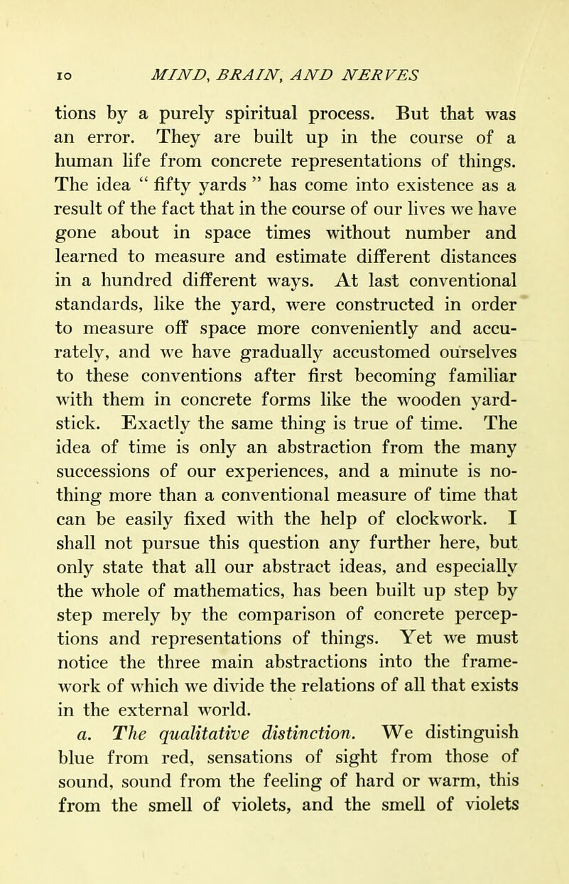 tions by a purely spiritual process. But that was an error. They are built up in the course of a human life from concrete representations of things. The idea  fifty yards  has come into existence as a result of the fact that in the course of our lives we have gone about in space times without number and learned to measure and estimate different distances in a hundred different ways. At last conventional standards, like the yard, were constructed in order to measure off space more conveniently and accu- rately, and we have gradually accustomed ourselves to these conventions after first becoming familiar with them in concrete forms like the wooden yard- stick. Exactly the same thing is true of time. The idea of time is only an abstraction from the many successions of our experiences, and a minute is no- thing more than a conventional measure of time that can be easily fixed with the help of clockwork. I shall not pursue this question any further here, but only state that all our abstract ideas, and especially the whole of mathematics, has been built up step by step merely by the comparison of concrete percep- tions and representations of things. Yet we must notice the three main abstractions into the frame- work of which we divide the relations of all that exists in the external world. a. The qualitative distinction. We distinguish blue from red, sensations of sight from those of sound, sound from the feeling of hard or warm, this from the smell of violets, and the smell of violets