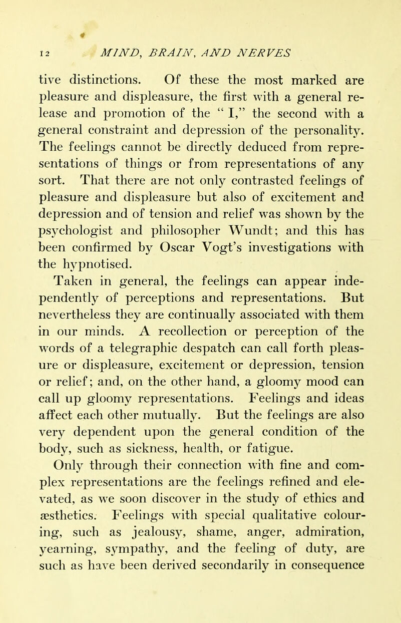 tive distinctions. Of these the most marked are pleasure and displeasure, the first with a general re- lease and promotion of the  I, the second with a general constraint and depression of the personality. The feelings cannot be directly deduced from repre- sentations of things or from representations of any sort. That there are not only contrasted feelings of pleasure and displeasure but also of excitement and depression and of tension and relief was shown by the psychologist and philosopher Wundt; and this has been confirmed by Oscar Vogt's investigations with the hypnotised. Taken in general, the feelings can appear inde- pendently of perceptions and representations. But nevertheless they are continually associated with them in our minds. A recollection or perception of the words of a telegraphic despatch can call forth pleas- ure or displeasure, excitement or depression, tension or relief; and, on the other hand, a gloomy mood can call up gloomy representations. Feelings and ideas affect each other mutually. But the feelings are also very dependent upon the general condition of the body, such as sickness, health, or fatigue. Only through their connection with fine and com- plex representations are the feelings refined and ele- vated, as we soon discover in the study of ethics and assthetics. Feelings with special qualitative colour- ing, such as jealousy, shame, anger, admiration, yearning, sympathy, and the feeling of duty, are such as have been derived secondarily in consequence