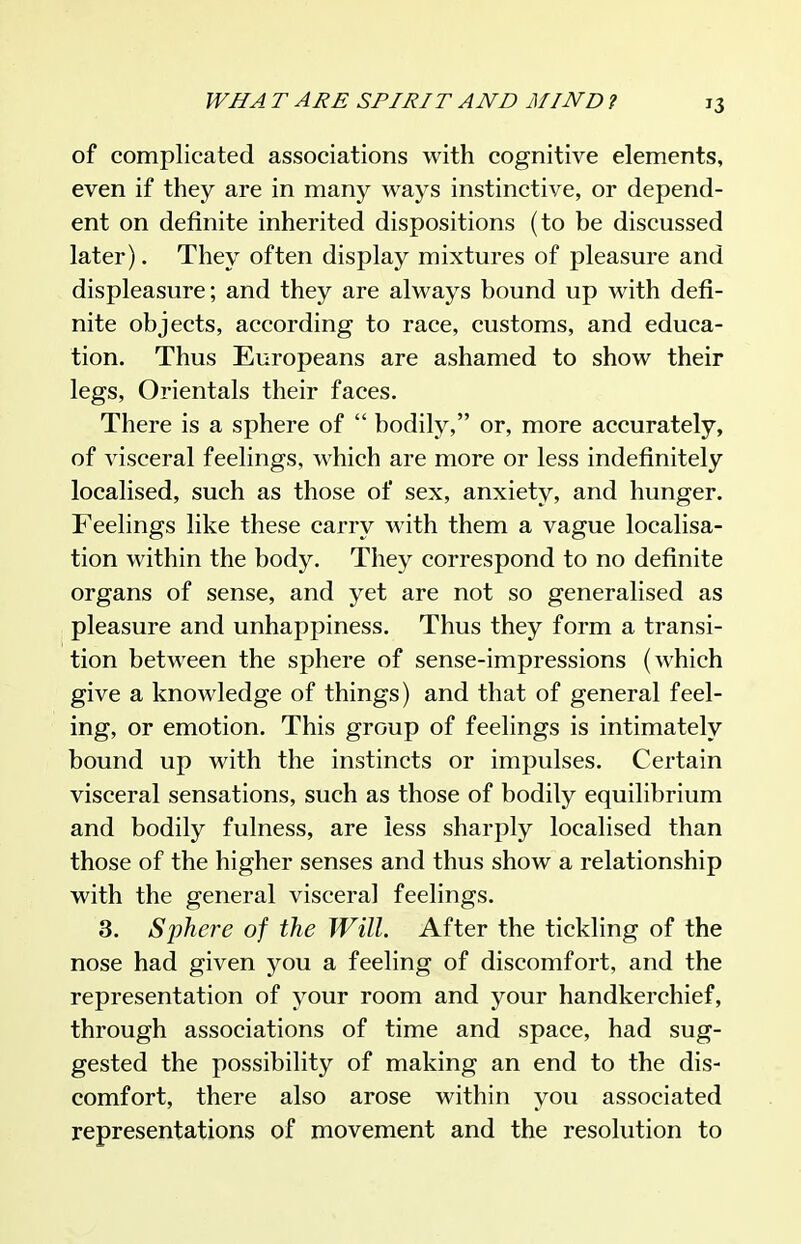 of complicated associations with cognitive elements, even if they are in many ways instinctive, or depend- ent on definite inherited dispositions (to be discussed later). They often display mixtures of pleasure and displeasure; and they are always bound up with defi- nite objects, according to race, customs, and educa- tion. Thus Europeans are ashamed to show their legs. Orientals their faces. There is a sphere of  bodily, or, more accurately, of visceral feelings, which are more or less indefinitely localised, such as those of sex, anxiety, and hunger. Feelings like these carry with them a vague localisa- tion within the body. They correspond to no definite organs of sense, and yet are not so generalised as pleasure and unhappiness. Thus they form a transi- tion between the sphere of sense-impressions (which give a knowledge of things) and that of general feel- ing, or emotion. This group of feelings is intimately bound up with the instincts or impulses. Certain visceral sensations, such as those of bodily equilibrium and bodily fulness, are less sharply localised than those of the higher senses and thus show a relationship with the general visceral feelings. 3. Sjihere of the Will. After the tickling of the nose had given you a feeling of discomfort, and the representation of your room and your handkerchief, through associations of time and space, had sug- gested the possibility of making an end to the dis- comfort, there also arose within you associated representations of movement and the resolution to
