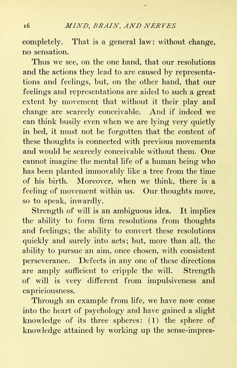 completely. That is a general law: without change, no sensation. Thus we see, on the one hand, that our resolutions and the actions they lead to are caused by representa- tions and feelings, but, on the other hand, that our feelings and representations are aided to such a great extent by movement that without it their play and change are scarcely conceivable. And if indeed we can think busily even when we are lying very quietly in bed, it must not be forgotten that the content of these thoughts is connected with previous movements and would be scarcely conceivable without them. One cannot imagine the mental life of a human being who has been planted immovably like a tree from the time of his birth. Moreover, when we think, there is a feeling of movement within us. Our thoughts move, so to speak, inwardly. Strength of will is an ambiguous idea. It implies the ability to form firm resolutions from thoughts and feelings; the ability to convert these resolutions quickly and surely into acts; but, more than all, the ability to pursue an aim, once chosen, with consistent perseverance. Defects in any one of these directions are amply sufficient to cripple the will. Strength of will is very different from impulsiveness and capriciousness. Through an example from life, we have now come into the heart of psychology and have gained a slight knowledge of its three spheres: (1) the sphere of knowledge attained by working up the sense-impres-