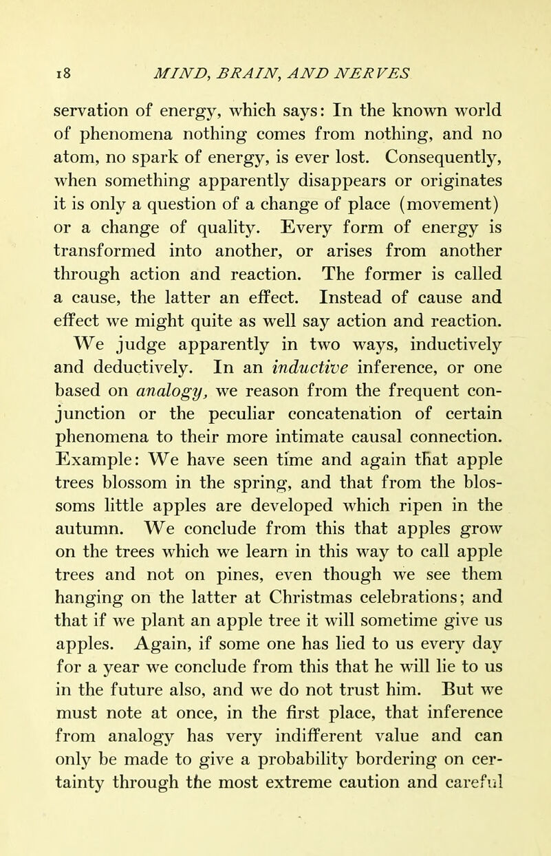 servation of energy, which says: In the known world of phenomena nothing comes from nothing, and no atom, no spark of energy, is ever lost. Consequently, when something apparently disappears or originates it is only a question of a change of place (movement) or a change of quality. Every form of energy is transformed into another, or arises from another through action and reaction. The former is called a cause, the latter an effect. Instead of cause and effect we might quite as well say action and reaction. We judge apparently in two ways, inductively and deductively. In an inductive inference, or one based on analogy, we reason from the frequent con- junction or the peculiar concatenation of certain phenomena to their more intimate causal connection. Example: We have seen time and again that apple trees blossom in the spring, and that from the blos- soms little apples are developed which ripen in the autumn. We conclude from this that apples grow on the trees which we learn in this way to call apple trees and not on pines, even though we see them hanging on the latter at Christmas celebrations; and that if we plant an apple tree it will sometime give us apples. Again, if some one has lied to us every day for a year we conclude from this that he will lie to us in the future also, and we do not trust him. But we must note at once, in the first place, that inference from analogy has very indifferent value and can only be made to give a probability bordering on cer- tainty through the most extreme caution and careful
