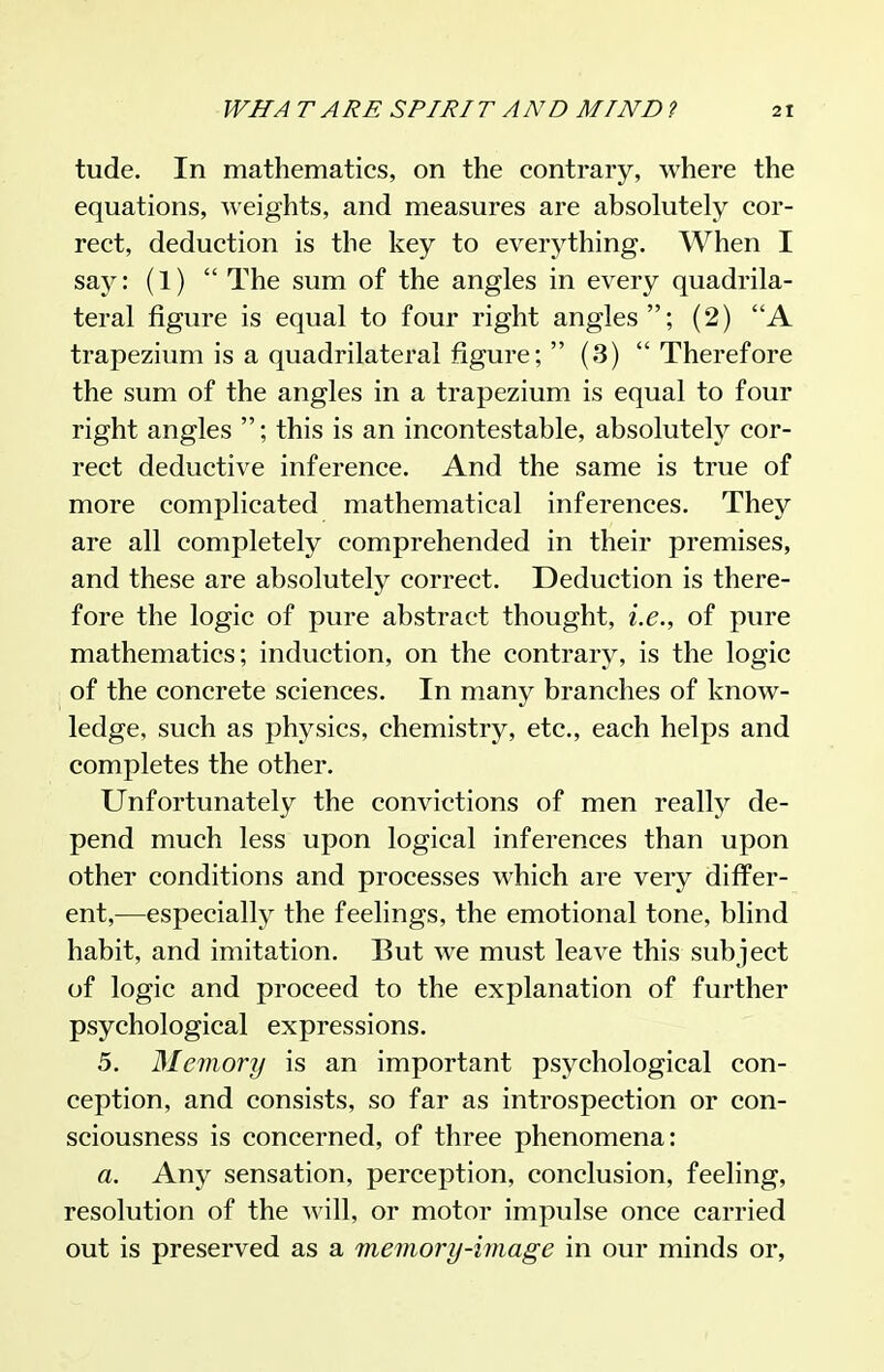 tude. In mathematics, on the contrary, where the equations, weights, and measures are absolutely cor- rect, deduction is the key to everything. When I say: (1)  The sum of the angles in every quadrila- teral figure is equal to four right angles; (2) A trapezium is a quadrilateral figure;  (3) Therefore the sum of the angles in a trapezium is equal to four right angles ; this is an incontestable, absolutely cor- rect deductive inference. And the same is true of more complicated mathematical inferences. They are all completely comprehended in their premises, and these are absolutely correct. Deduction is there- fore the logic of pure abstract thought, i.e., of pure mathematics; induction, on the contrary, is the logic of the concrete sciences. In many branches of know- ledge, such as physics, chemistry, etc., each helps and completes the other. Unfortunately the convictions of men really de- pend much less upon logical inferences than upon other conditions and processes which are very differ- ent,—especially the feelings, the emotional tone, blind habit, and imitation. But we must leave this subject of logic and proceed to the explanation of further psychological expressions. 5. Memory is an important psychological con- ception, and consists, so far as introspection or con- sciousness is concerned, of three phenomena: a. Any sensation, perception, conclusion, feeling, resolution of the will, or motor impulse once carried out is preserved as a memory-image in our minds or,