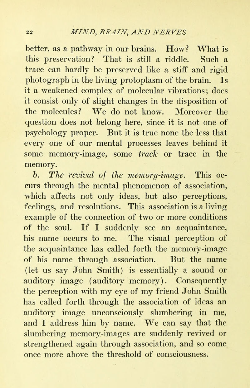better, as a pathway in our brains. How? What is this preservation? That is still a riddle. Such a trace can hardly be preserved like a stiff and rigid photograph in the living protoplasm of the brain. Is it a weakened complex of molecular vibrations; does it consist only of slight changes in the disposition of the molecules? We do not know. Moreover the question does not belong here, since it is not one of psychology proper. But it is true none the less that every one of our mental processes leaves behind it some memory-image, some track or trace in the memory. h. The revival of the memory-image. This oc- curs through the mental phenomenon of association, which affects not only ideas, but also perceptions, feelings, and resolutions. This association is a living example of the connection of two or more conditions of the soul. If I suddenly see an acquaintance, his name occurs to me. The visual perception of the acquaintance has called forth the memory-image of his name through association. But the name (let us say John Smith) is essentially a sound or auditory image (auditory memory). Consequently the perception with my eye of my friend John Smith has called forth through the association of ideas an auditory image unconsciously slumbering in me, and I address him by name. We can say that the slumbering memory-images are suddenly revived or strengthened again through association, and so come once more above the threshold of consciousness.
