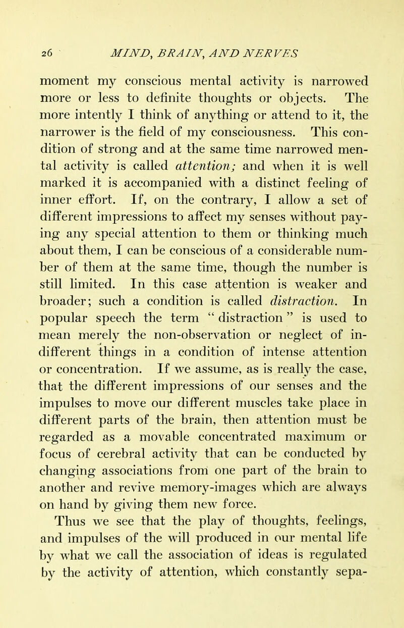 moment my conscious mental activity is narrowed more or less to definite thoughts or objects. The more intently I think of anything or attend to it, the narrower is the field of my consciousness. This con- dition of strong and at the same time narrowed men- tal activity is called attention; and when it is well marked it is accompanied with a distinct feeling of inner effort. If, on the contrary, I allow a set of different impressions to affect my senses without pay- ing any special attention to them or thinking much about them, I can be conscious of a considerable num- ber of them at the same time, though the number is still limited. In this case attention is weaker and broader; such a condition is called distraction. In popular speech the term  distraction is used to mean merely the non-observation or neglect of in- different things in a condition of intense attention or concentration. If we assume, as is really the case, that the different impressions of our senses and the impulses to move our different muscles take place in different parts of the brain, then attention must be regarded as a movable concentrated maximum or focus of cerebral activity that can be conducted by changing associations from one part of the brain to another and revive memory-images which are always on hand by giving them new force. Thus we see that the play of thoughts, feelings, and impulses of the will produced in our mental life by what we call the association of ideas is regulated by the activity of attention, which constantly sepa-