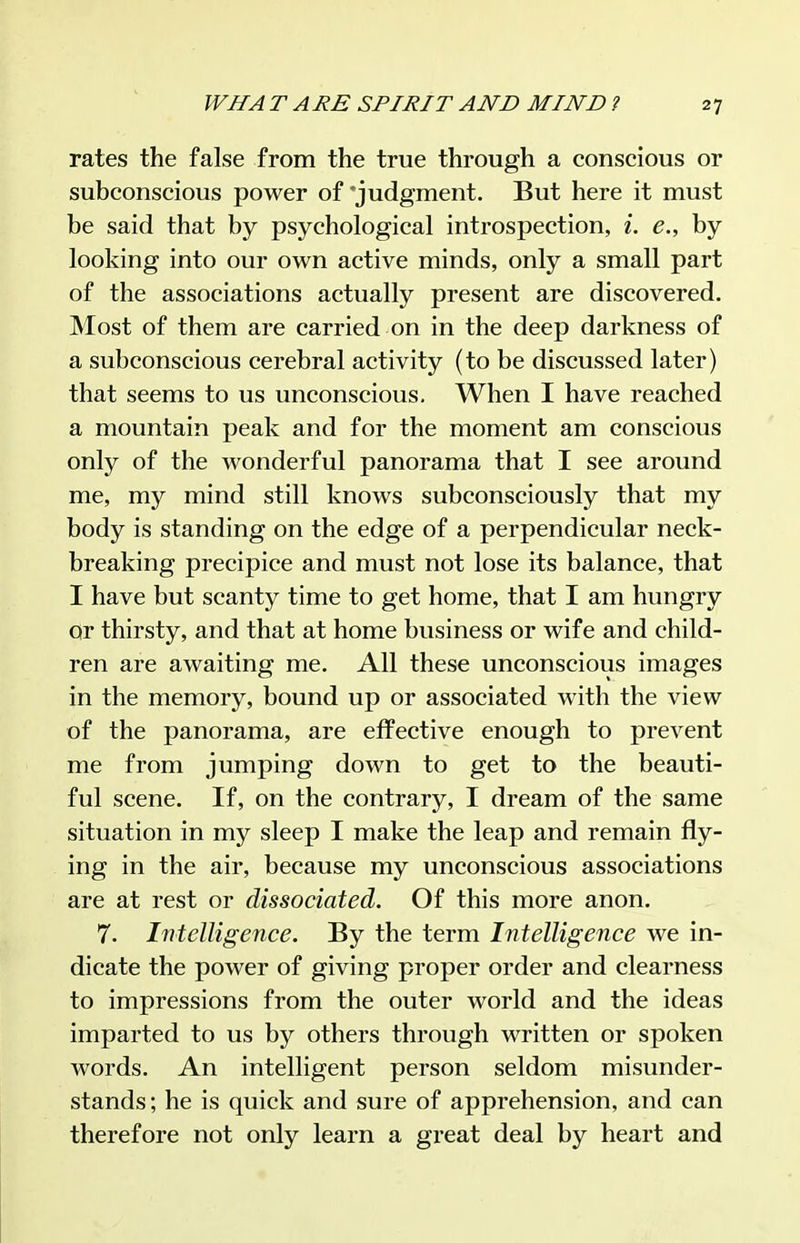 rates the false from the true through a conscious or subconscious power of'judgment. But here it must be said that by psychological introspection, i. e., by looking into our own active minds, only a small part of the associations actually present are discovered. Most of them are carried on in the deep darkness of a subconscious cerebral activity (to be discussed later) that seems to us unconscious. When I have reached a mountain peak and for the moment am conscious only of the wonderful panorama that I see around me, my mind still knows subconsciously that my body is standing on the edge of a perpendicular neck- breaking precipice and must not lose its balance, that I have but scanty time to get home, that I am hungry or thirsty, and that at home business or wife and child- ren are awaiting me. All these unconscious images in the memory, bound up or associated with the view of the panorama, are effective enough to prevent me from jumping down to get to the beauti- ful scene. If, on the contrary, I dream of the same situation in my sleep I make the leap and remain fly- ing in the air, because my unconscious associations are at rest or dissociated. Of this more anon. 7. Intelligence. By the term Intelligence we in- dicate the power of giving proper order and clearness to impressions from the outer world and the ideas imparted to us by others through written or spoken words. An intelligent person seldom misunder- stands; he is quick and sure of apprehension, and can therefore not only learn a great deal by heart and