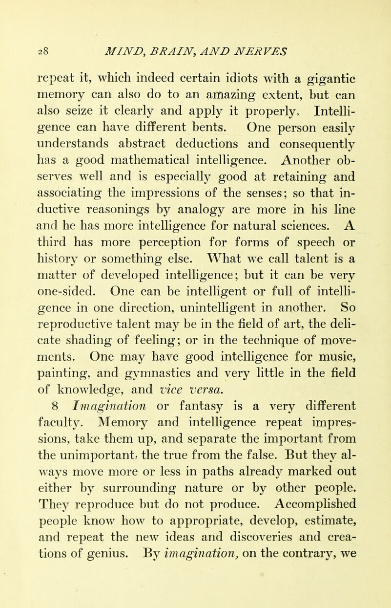 repeat it, which indeed certain idiots with a gigantic memory can also do to an amazing extent, but can also seize it clearly and apply it properly. Intelli- gence can have different bents. One person easily understands abstract deductions and consequently has a good mathematical intelligence. Another ob- serves well and is especially good at retaining and associating the impressions of the senses; so that in- ductive reasonings by analogy are more in his line and he has more intelligence for natural sciences. A third has more perception for forms of speech or history or something else. What we call talent is a matter of developed intelligence; but it can be very one-sided. One can be intelligent or full of intelli- gence in one direction, unintelligent in another. So reproductive talent may be in the field of art, the deli- cate shading of feeling; or in the technique of move- ments. One may have good intelligence for music, painting, and gymnastics and very little in the field of knowledge, and vice versa. 8 Imagination or fantasy is a very different faculty. Memory and intelligence repeat impres- sions, take them up, and separate the important from the unimportant, the true from the false. But they al- waj^s move more or less in paths already marked out either by surrounding nature or by other people. They reproduce but do not produce. Accomplished people know how to appropriate, develop, estimate, and repeat the new ideas and discoveries and crea- tions of genius. By imagination^ on the contrary, we