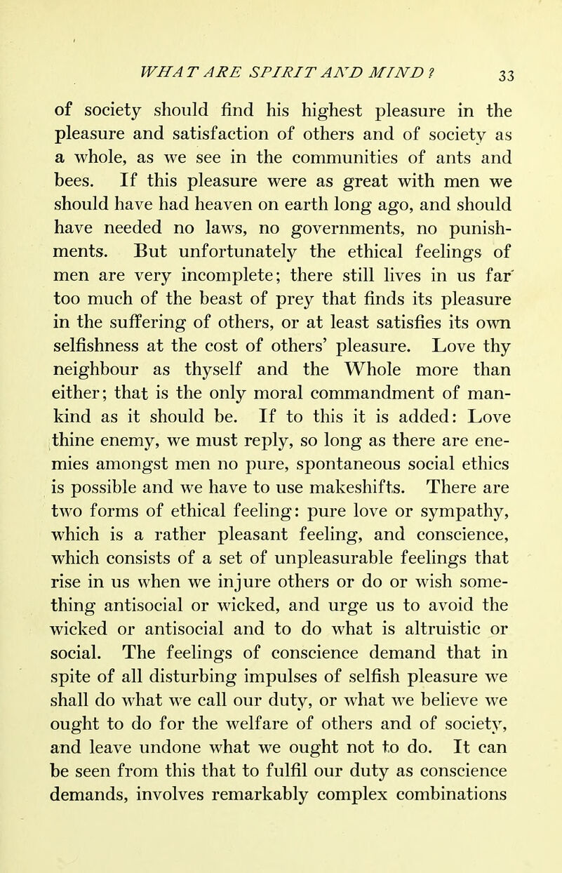 of society should find his highest pleasure in the pleasure and satisfaction of others and of society as a whole, as we see in the communities of ants and bees. If this pleasure were as great with men we should have had heaven on earth long ago, and should have needed no laws, no governments, no punish- ments. But unfortunately the ethical feelings of men are very incomplete; there still lives in us far' too much of the beast of prey that finds its pleasure in the suffering of others, or at least satisfies its own selfishness at the cost of others' pleasure. Love thy neighbour as thyself and the Whole more than either; that is the only moral commandment of man- kind as it should be. If to this it is added: Love thine enemy, we must reply, so long as there are ene- mies amongst men no pure, spontaneous social ethics is possible and we have to use makeshifts. There are two forms of ethical feeling: pure love or sympathy, which is a rather pleasant feeling, and conscience, which consists of a set of unpleasurable feelings that rise in us when we injure others or do or wish some- thing antisocial or wicked, and urge us to avoid the wicked or antisocial and to do what is altruistic or social. The feelings of conscience demand that in spite of all disturbing impulses of selfish pleasure we shall do what we call our duty, or what Ave believe we ought to do for the welfare of others and of society, and leave undone what we ought not to do. It can be seen from this that to fulfil our duty as conscience demands, involves remarkably complex combinations
