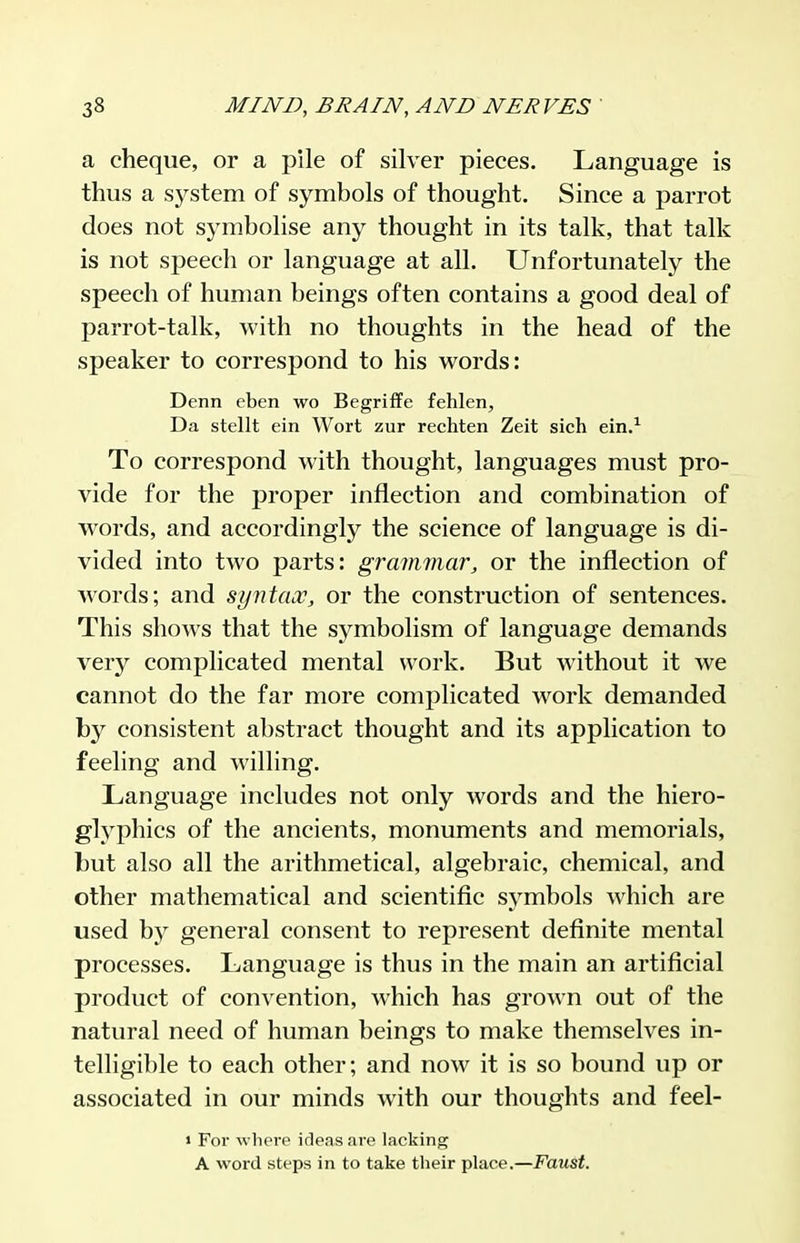 a cheque, or a pile of silver pieces. Language is thus a system of symbols of thought. Since a parrot does not symbolise any thought in its talk, that talk is not sf)eech or language at all. Unfortunately the speech of human beings often contains a good deal of parrot-talk, with no thoughts in the head of the speaker to correspond to his words: Denn eben wo Begriffe fehlen, Da stellt ein Wort zur rechten Zeit sich ein.^ To correspond with thought, languages must pro- vide for the proper inflection and combination of words, and accordingly the science of language is di- vided into two parts: grammar, or the inflection of words; and syntax, or the construction of sentences. This shows that the symbolism of language demands very complicated mental work. But without it we cannot do the far more complicated work demanded by consistent abstract thought and its application to feeling and willing. Language includes not only words and the hiero- glyphics of the ancients, monuments and memorials, but also all the arithmetical, algebraic, chemical, and other mathematical and scientific symbols which are used by general consent to represent definite mental processes. Language is thus in the main an artificial product of convention, which has grown out of the natural need of human beings to make themselves in- telligible to each other; and now it is so bound up or associated in our minds with our thoughts and feel- » For where irleas are lacking A word steps in to take their place.—Faust.